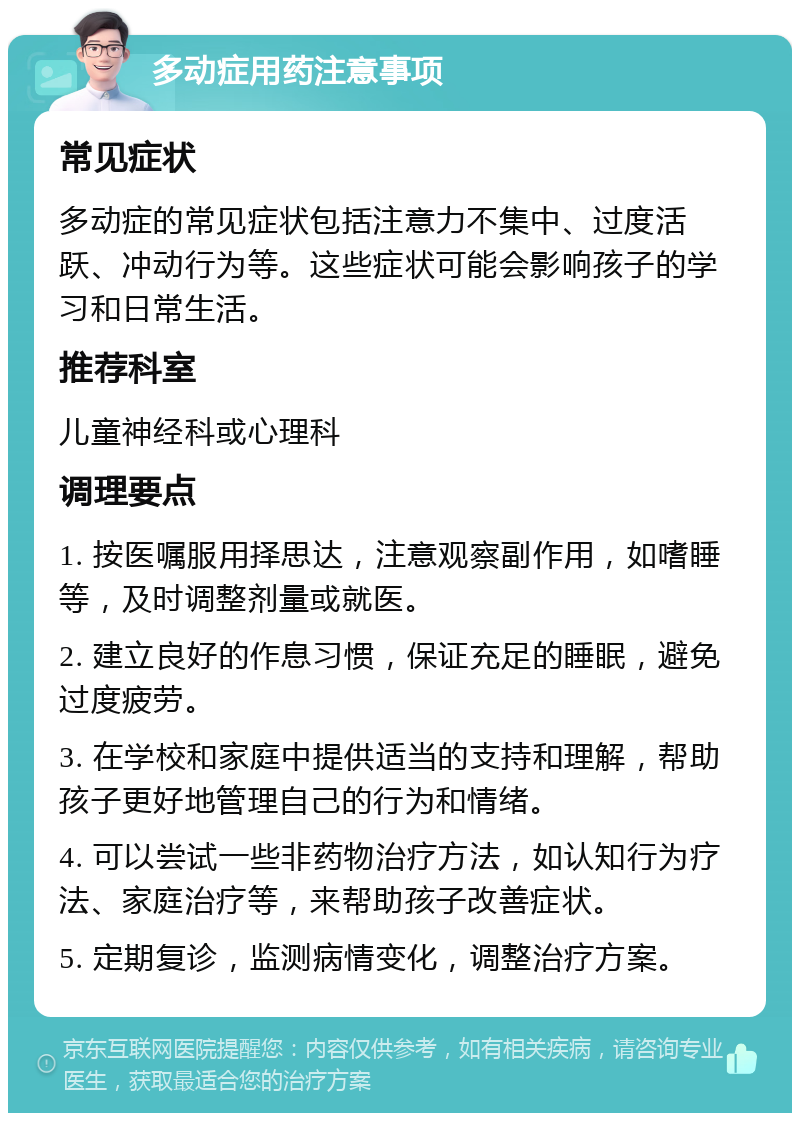 多动症用药注意事项 常见症状 多动症的常见症状包括注意力不集中、过度活跃、冲动行为等。这些症状可能会影响孩子的学习和日常生活。 推荐科室 儿童神经科或心理科 调理要点 1. 按医嘱服用择思达，注意观察副作用，如嗜睡等，及时调整剂量或就医。 2. 建立良好的作息习惯，保证充足的睡眠，避免过度疲劳。 3. 在学校和家庭中提供适当的支持和理解，帮助孩子更好地管理自己的行为和情绪。 4. 可以尝试一些非药物治疗方法，如认知行为疗法、家庭治疗等，来帮助孩子改善症状。 5. 定期复诊，监测病情变化，调整治疗方案。