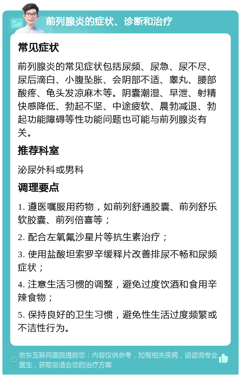 前列腺炎的症状、诊断和治疗 常见症状 前列腺炎的常见症状包括尿频、尿急、尿不尽、尿后滴白、小腹坠胀、会阴部不适、睾丸、腰部酸疼、龟头发凉麻木等。阴囊潮湿、早泄、射精快感降低、勃起不坚、中途疲软、晨勃减退、勃起功能障碍等性功能问题也可能与前列腺炎有关。 推荐科室 泌尿外科或男科 调理要点 1. 遵医嘱服用药物，如前列舒通胶囊、前列舒乐软胶囊、前列倍喜等； 2. 配合左氧氟沙星片等抗生素治疗； 3. 使用盐酸坦索罗辛缓释片改善排尿不畅和尿频症状； 4. 注意生活习惯的调整，避免过度饮酒和食用辛辣食物； 5. 保持良好的卫生习惯，避免性生活过度频繁或不洁性行为。