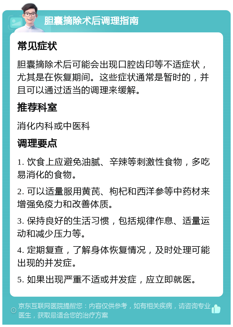 胆囊摘除术后调理指南 常见症状 胆囊摘除术后可能会出现口腔齿印等不适症状，尤其是在恢复期间。这些症状通常是暂时的，并且可以通过适当的调理来缓解。 推荐科室 消化内科或中医科 调理要点 1. 饮食上应避免油腻、辛辣等刺激性食物，多吃易消化的食物。 2. 可以适量服用黄芪、枸杞和西洋参等中药材来增强免疫力和改善体质。 3. 保持良好的生活习惯，包括规律作息、适量运动和减少压力等。 4. 定期复查，了解身体恢复情况，及时处理可能出现的并发症。 5. 如果出现严重不适或并发症，应立即就医。