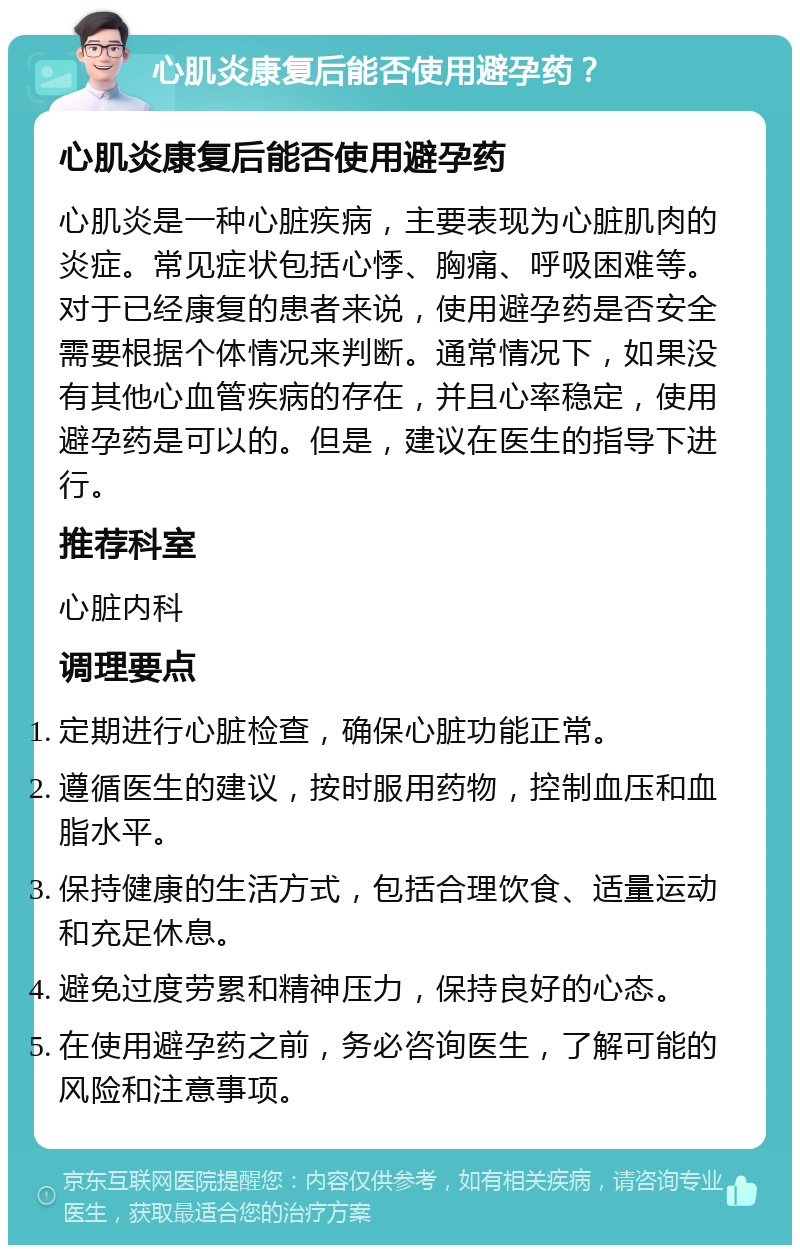 心肌炎康复后能否使用避孕药？ 心肌炎康复后能否使用避孕药 心肌炎是一种心脏疾病，主要表现为心脏肌肉的炎症。常见症状包括心悸、胸痛、呼吸困难等。对于已经康复的患者来说，使用避孕药是否安全需要根据个体情况来判断。通常情况下，如果没有其他心血管疾病的存在，并且心率稳定，使用避孕药是可以的。但是，建议在医生的指导下进行。 推荐科室 心脏内科 调理要点 定期进行心脏检查，确保心脏功能正常。 遵循医生的建议，按时服用药物，控制血压和血脂水平。 保持健康的生活方式，包括合理饮食、适量运动和充足休息。 避免过度劳累和精神压力，保持良好的心态。 在使用避孕药之前，务必咨询医生，了解可能的风险和注意事项。