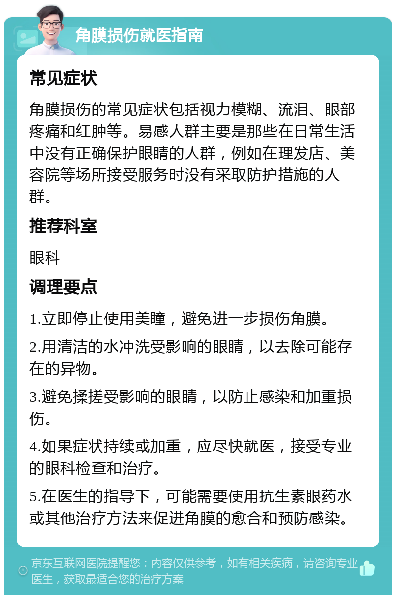 角膜损伤就医指南 常见症状 角膜损伤的常见症状包括视力模糊、流泪、眼部疼痛和红肿等。易感人群主要是那些在日常生活中没有正确保护眼睛的人群，例如在理发店、美容院等场所接受服务时没有采取防护措施的人群。 推荐科室 眼科 调理要点 1.立即停止使用美瞳，避免进一步损伤角膜。 2.用清洁的水冲洗受影响的眼睛，以去除可能存在的异物。 3.避免揉搓受影响的眼睛，以防止感染和加重损伤。 4.如果症状持续或加重，应尽快就医，接受专业的眼科检查和治疗。 5.在医生的指导下，可能需要使用抗生素眼药水或其他治疗方法来促进角膜的愈合和预防感染。