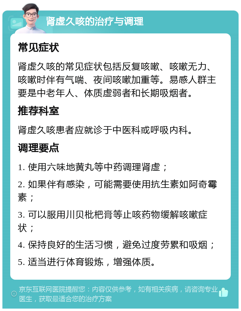 肾虚久咳的治疗与调理 常见症状 肾虚久咳的常见症状包括反复咳嗽、咳嗽无力、咳嗽时伴有气喘、夜间咳嗽加重等。易感人群主要是中老年人、体质虚弱者和长期吸烟者。 推荐科室 肾虚久咳患者应就诊于中医科或呼吸内科。 调理要点 1. 使用六味地黄丸等中药调理肾虚； 2. 如果伴有感染，可能需要使用抗生素如阿奇霉素； 3. 可以服用川贝枇杷膏等止咳药物缓解咳嗽症状； 4. 保持良好的生活习惯，避免过度劳累和吸烟； 5. 适当进行体育锻炼，增强体质。