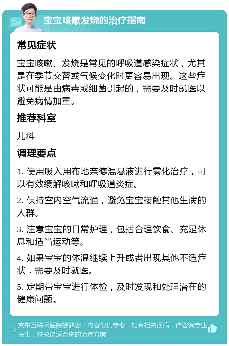 宝宝咳嗽发烧的治疗指南 常见症状 宝宝咳嗽、发烧是常见的呼吸道感染症状，尤其是在季节交替或气候变化时更容易出现。这些症状可能是由病毒或细菌引起的，需要及时就医以避免病情加重。 推荐科室 儿科 调理要点 1. 使用吸入用布地奈德混悬液进行雾化治疗，可以有效缓解咳嗽和呼吸道炎症。 2. 保持室内空气流通，避免宝宝接触其他生病的人群。 3. 注意宝宝的日常护理，包括合理饮食、充足休息和适当运动等。 4. 如果宝宝的体温继续上升或者出现其他不适症状，需要及时就医。 5. 定期带宝宝进行体检，及时发现和处理潜在的健康问题。