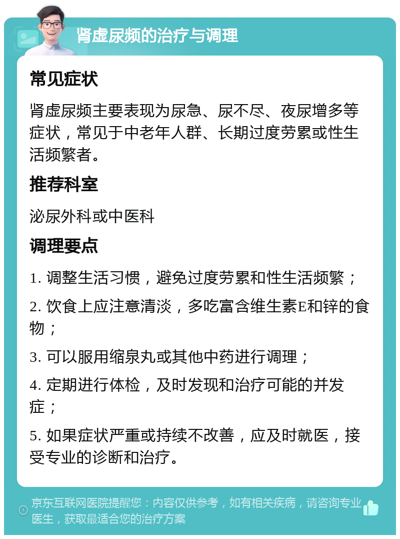 肾虚尿频的治疗与调理 常见症状 肾虚尿频主要表现为尿急、尿不尽、夜尿增多等症状，常见于中老年人群、长期过度劳累或性生活频繁者。 推荐科室 泌尿外科或中医科 调理要点 1. 调整生活习惯，避免过度劳累和性生活频繁； 2. 饮食上应注意清淡，多吃富含维生素E和锌的食物； 3. 可以服用缩泉丸或其他中药进行调理； 4. 定期进行体检，及时发现和治疗可能的并发症； 5. 如果症状严重或持续不改善，应及时就医，接受专业的诊断和治疗。