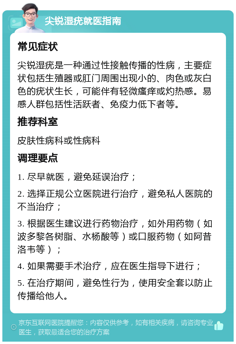 尖锐湿疣就医指南 常见症状 尖锐湿疣是一种通过性接触传播的性病，主要症状包括生殖器或肛门周围出现小的、肉色或灰白色的疣状生长，可能伴有轻微瘙痒或灼热感。易感人群包括性活跃者、免疫力低下者等。 推荐科室 皮肤性病科或性病科 调理要点 1. 尽早就医，避免延误治疗； 2. 选择正规公立医院进行治疗，避免私人医院的不当治疗； 3. 根据医生建议进行药物治疗，如外用药物（如波多黎各树脂、水杨酸等）或口服药物（如阿昔洛韦等）； 4. 如果需要手术治疗，应在医生指导下进行； 5. 在治疗期间，避免性行为，使用安全套以防止传播给他人。