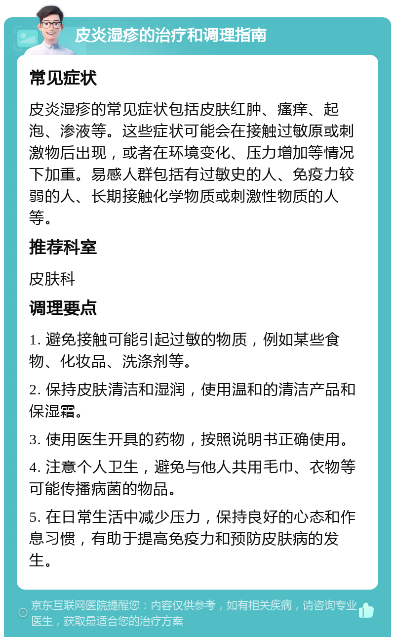 皮炎湿疹的治疗和调理指南 常见症状 皮炎湿疹的常见症状包括皮肤红肿、瘙痒、起泡、渗液等。这些症状可能会在接触过敏原或刺激物后出现，或者在环境变化、压力增加等情况下加重。易感人群包括有过敏史的人、免疫力较弱的人、长期接触化学物质或刺激性物质的人等。 推荐科室 皮肤科 调理要点 1. 避免接触可能引起过敏的物质，例如某些食物、化妆品、洗涤剂等。 2. 保持皮肤清洁和湿润，使用温和的清洁产品和保湿霜。 3. 使用医生开具的药物，按照说明书正确使用。 4. 注意个人卫生，避免与他人共用毛巾、衣物等可能传播病菌的物品。 5. 在日常生活中减少压力，保持良好的心态和作息习惯，有助于提高免疫力和预防皮肤病的发生。