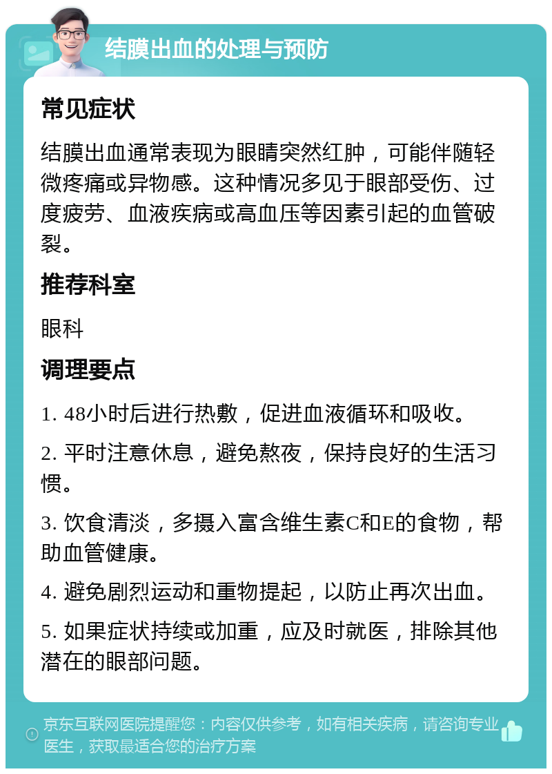 结膜出血的处理与预防 常见症状 结膜出血通常表现为眼睛突然红肿，可能伴随轻微疼痛或异物感。这种情况多见于眼部受伤、过度疲劳、血液疾病或高血压等因素引起的血管破裂。 推荐科室 眼科 调理要点 1. 48小时后进行热敷，促进血液循环和吸收。 2. 平时注意休息，避免熬夜，保持良好的生活习惯。 3. 饮食清淡，多摄入富含维生素C和E的食物，帮助血管健康。 4. 避免剧烈运动和重物提起，以防止再次出血。 5. 如果症状持续或加重，应及时就医，排除其他潜在的眼部问题。