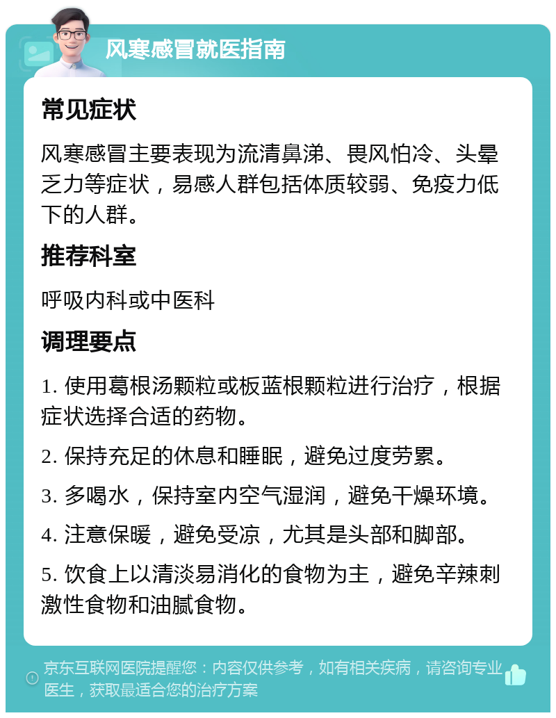 风寒感冒就医指南 常见症状 风寒感冒主要表现为流清鼻涕、畏风怕冷、头晕乏力等症状，易感人群包括体质较弱、免疫力低下的人群。 推荐科室 呼吸内科或中医科 调理要点 1. 使用葛根汤颗粒或板蓝根颗粒进行治疗，根据症状选择合适的药物。 2. 保持充足的休息和睡眠，避免过度劳累。 3. 多喝水，保持室内空气湿润，避免干燥环境。 4. 注意保暖，避免受凉，尤其是头部和脚部。 5. 饮食上以清淡易消化的食物为主，避免辛辣刺激性食物和油腻食物。