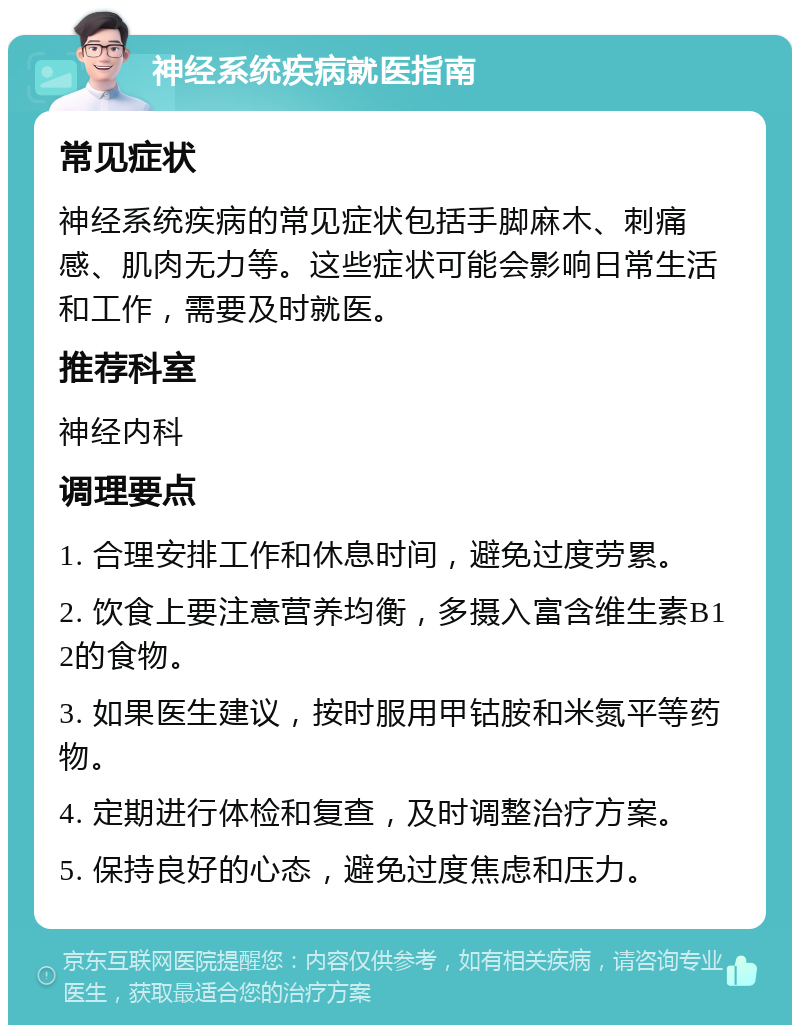 神经系统疾病就医指南 常见症状 神经系统疾病的常见症状包括手脚麻木、刺痛感、肌肉无力等。这些症状可能会影响日常生活和工作，需要及时就医。 推荐科室 神经内科 调理要点 1. 合理安排工作和休息时间，避免过度劳累。 2. 饮食上要注意营养均衡，多摄入富含维生素B12的食物。 3. 如果医生建议，按时服用甲钴胺和米氮平等药物。 4. 定期进行体检和复查，及时调整治疗方案。 5. 保持良好的心态，避免过度焦虑和压力。