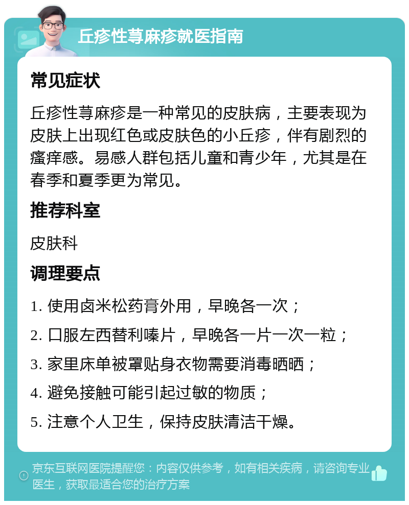 丘疹性荨麻疹就医指南 常见症状 丘疹性荨麻疹是一种常见的皮肤病，主要表现为皮肤上出现红色或皮肤色的小丘疹，伴有剧烈的瘙痒感。易感人群包括儿童和青少年，尤其是在春季和夏季更为常见。 推荐科室 皮肤科 调理要点 1. 使用卤米松药膏外用，早晚各一次； 2. 口服左西替利嗪片，早晚各一片一次一粒； 3. 家里床单被罩贴身衣物需要消毒晒晒； 4. 避免接触可能引起过敏的物质； 5. 注意个人卫生，保持皮肤清洁干燥。