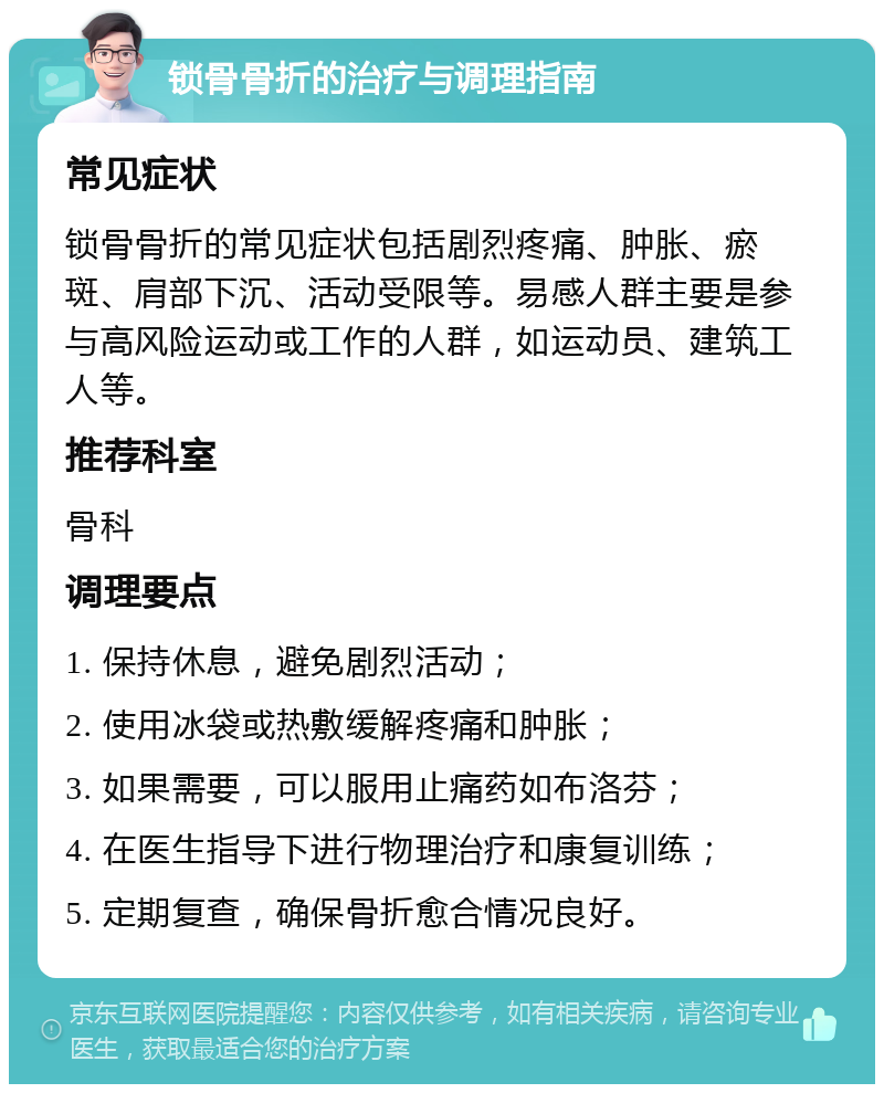 锁骨骨折的治疗与调理指南 常见症状 锁骨骨折的常见症状包括剧烈疼痛、肿胀、瘀斑、肩部下沉、活动受限等。易感人群主要是参与高风险运动或工作的人群，如运动员、建筑工人等。 推荐科室 骨科 调理要点 1. 保持休息，避免剧烈活动； 2. 使用冰袋或热敷缓解疼痛和肿胀； 3. 如果需要，可以服用止痛药如布洛芬； 4. 在医生指导下进行物理治疗和康复训练； 5. 定期复查，确保骨折愈合情况良好。