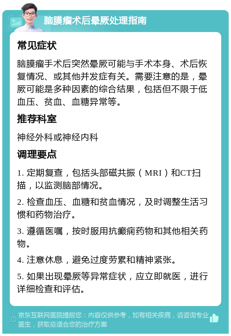 脑膜瘤术后晕厥处理指南 常见症状 脑膜瘤手术后突然晕厥可能与手术本身、术后恢复情况、或其他并发症有关。需要注意的是，晕厥可能是多种因素的综合结果，包括但不限于低血压、贫血、血糖异常等。 推荐科室 神经外科或神经内科 调理要点 1. 定期复查，包括头部磁共振（MRI）和CT扫描，以监测脑部情况。 2. 检查血压、血糖和贫血情况，及时调整生活习惯和药物治疗。 3. 遵循医嘱，按时服用抗癫痫药物和其他相关药物。 4. 注意休息，避免过度劳累和精神紧张。 5. 如果出现晕厥等异常症状，应立即就医，进行详细检查和评估。