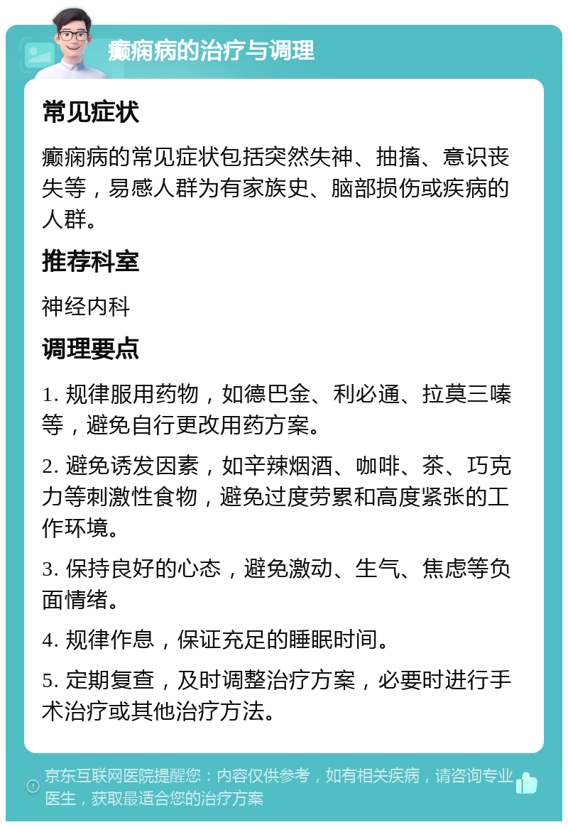 癫痫病的治疗与调理 常见症状 癫痫病的常见症状包括突然失神、抽搐、意识丧失等，易感人群为有家族史、脑部损伤或疾病的人群。 推荐科室 神经内科 调理要点 1. 规律服用药物，如德巴金、利必通、拉莫三嗪等，避免自行更改用药方案。 2. 避免诱发因素，如辛辣烟酒、咖啡、茶、巧克力等刺激性食物，避免过度劳累和高度紧张的工作环境。 3. 保持良好的心态，避免激动、生气、焦虑等负面情绪。 4. 规律作息，保证充足的睡眠时间。 5. 定期复查，及时调整治疗方案，必要时进行手术治疗或其他治疗方法。