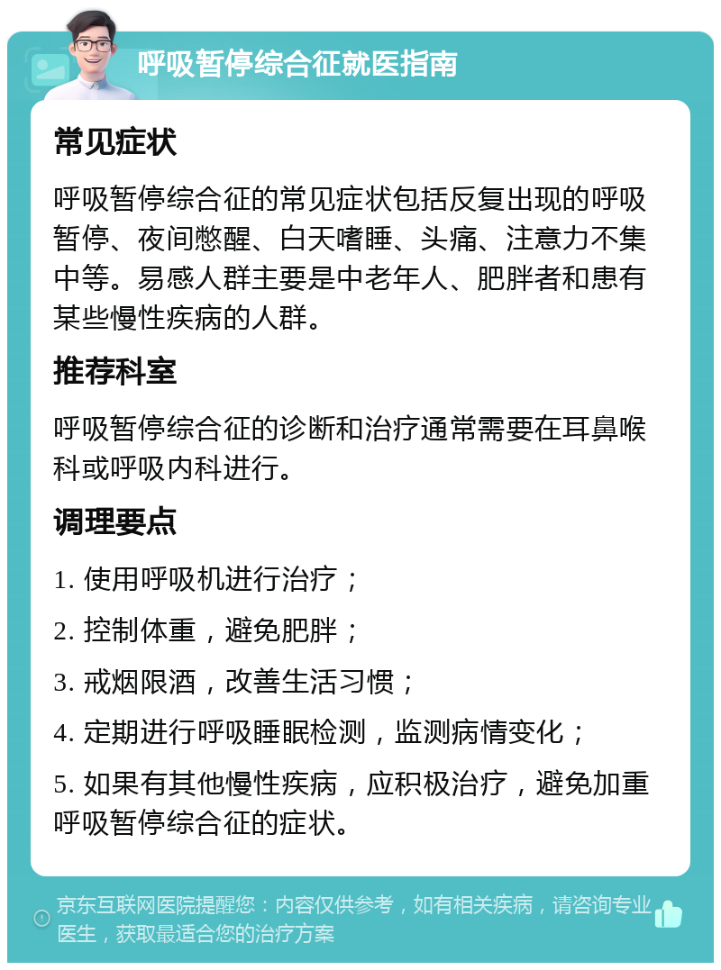 呼吸暂停综合征就医指南 常见症状 呼吸暂停综合征的常见症状包括反复出现的呼吸暂停、夜间憋醒、白天嗜睡、头痛、注意力不集中等。易感人群主要是中老年人、肥胖者和患有某些慢性疾病的人群。 推荐科室 呼吸暂停综合征的诊断和治疗通常需要在耳鼻喉科或呼吸内科进行。 调理要点 1. 使用呼吸机进行治疗； 2. 控制体重，避免肥胖； 3. 戒烟限酒，改善生活习惯； 4. 定期进行呼吸睡眠检测，监测病情变化； 5. 如果有其他慢性疾病，应积极治疗，避免加重呼吸暂停综合征的症状。