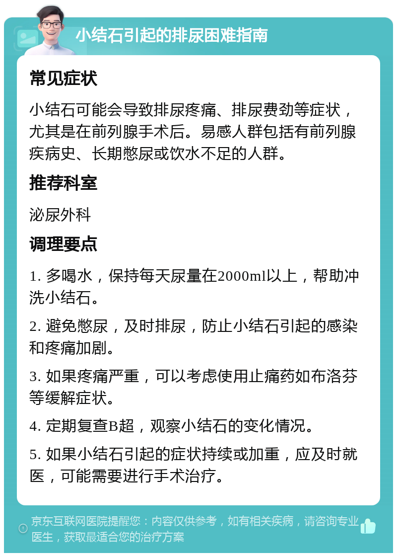 小结石引起的排尿困难指南 常见症状 小结石可能会导致排尿疼痛、排尿费劲等症状，尤其是在前列腺手术后。易感人群包括有前列腺疾病史、长期憋尿或饮水不足的人群。 推荐科室 泌尿外科 调理要点 1. 多喝水，保持每天尿量在2000ml以上，帮助冲洗小结石。 2. 避免憋尿，及时排尿，防止小结石引起的感染和疼痛加剧。 3. 如果疼痛严重，可以考虑使用止痛药如布洛芬等缓解症状。 4. 定期复查B超，观察小结石的变化情况。 5. 如果小结石引起的症状持续或加重，应及时就医，可能需要进行手术治疗。