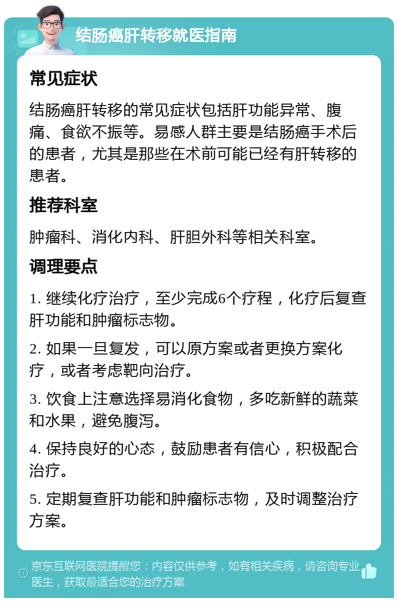 结肠癌肝转移就医指南 常见症状 结肠癌肝转移的常见症状包括肝功能异常、腹痛、食欲不振等。易感人群主要是结肠癌手术后的患者，尤其是那些在术前可能已经有肝转移的患者。 推荐科室 肿瘤科、消化内科、肝胆外科等相关科室。 调理要点 1. 继续化疗治疗，至少完成6个疗程，化疗后复查肝功能和肿瘤标志物。 2. 如果一旦复发，可以原方案或者更换方案化疗，或者考虑靶向治疗。 3. 饮食上注意选择易消化食物，多吃新鲜的蔬菜和水果，避免腹泻。 4. 保持良好的心态，鼓励患者有信心，积极配合治疗。 5. 定期复查肝功能和肿瘤标志物，及时调整治疗方案。