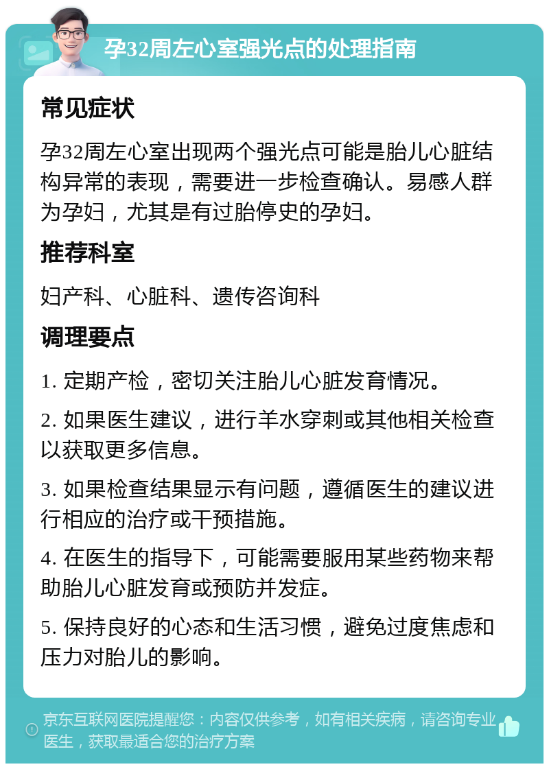 孕32周左心室强光点的处理指南 常见症状 孕32周左心室出现两个强光点可能是胎儿心脏结构异常的表现，需要进一步检查确认。易感人群为孕妇，尤其是有过胎停史的孕妇。 推荐科室 妇产科、心脏科、遗传咨询科 调理要点 1. 定期产检，密切关注胎儿心脏发育情况。 2. 如果医生建议，进行羊水穿刺或其他相关检查以获取更多信息。 3. 如果检查结果显示有问题，遵循医生的建议进行相应的治疗或干预措施。 4. 在医生的指导下，可能需要服用某些药物来帮助胎儿心脏发育或预防并发症。 5. 保持良好的心态和生活习惯，避免过度焦虑和压力对胎儿的影响。