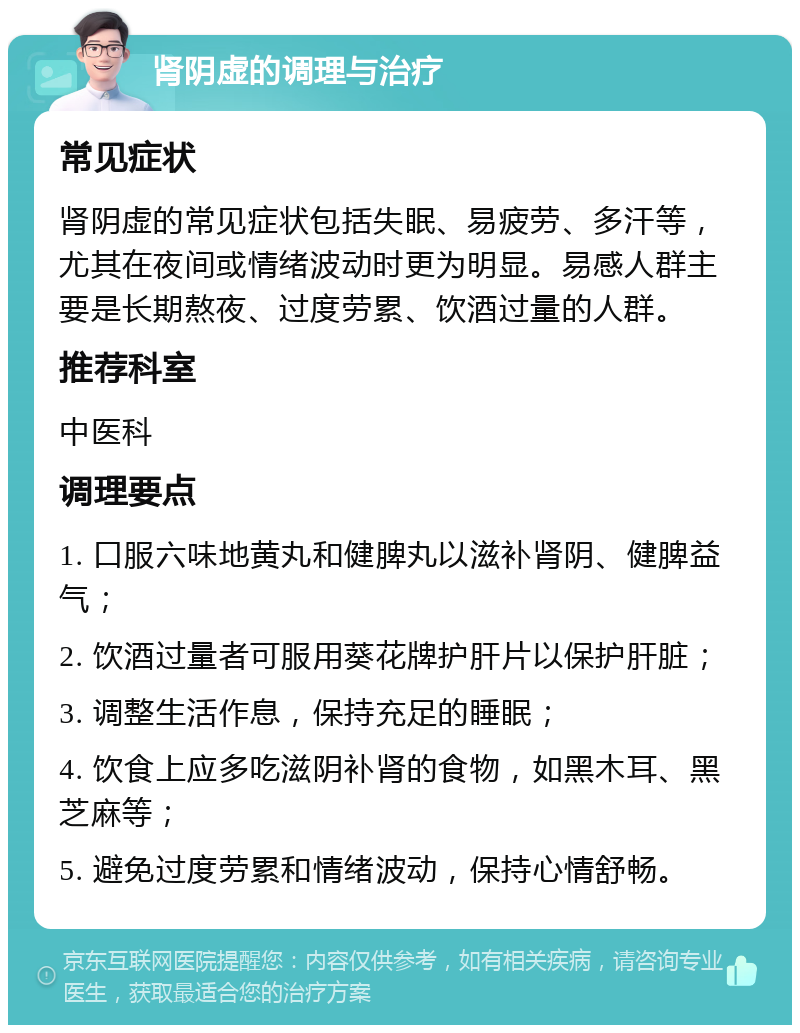 肾阴虚的调理与治疗 常见症状 肾阴虚的常见症状包括失眠、易疲劳、多汗等，尤其在夜间或情绪波动时更为明显。易感人群主要是长期熬夜、过度劳累、饮酒过量的人群。 推荐科室 中医科 调理要点 1. 口服六味地黄丸和健脾丸以滋补肾阴、健脾益气； 2. 饮酒过量者可服用葵花牌护肝片以保护肝脏； 3. 调整生活作息，保持充足的睡眠； 4. 饮食上应多吃滋阴补肾的食物，如黑木耳、黑芝麻等； 5. 避免过度劳累和情绪波动，保持心情舒畅。