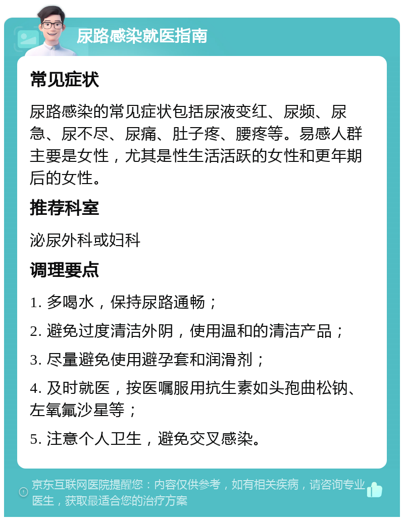 尿路感染就医指南 常见症状 尿路感染的常见症状包括尿液变红、尿频、尿急、尿不尽、尿痛、肚子疼、腰疼等。易感人群主要是女性，尤其是性生活活跃的女性和更年期后的女性。 推荐科室 泌尿外科或妇科 调理要点 1. 多喝水，保持尿路通畅； 2. 避免过度清洁外阴，使用温和的清洁产品； 3. 尽量避免使用避孕套和润滑剂； 4. 及时就医，按医嘱服用抗生素如头孢曲松钠、左氧氟沙星等； 5. 注意个人卫生，避免交叉感染。