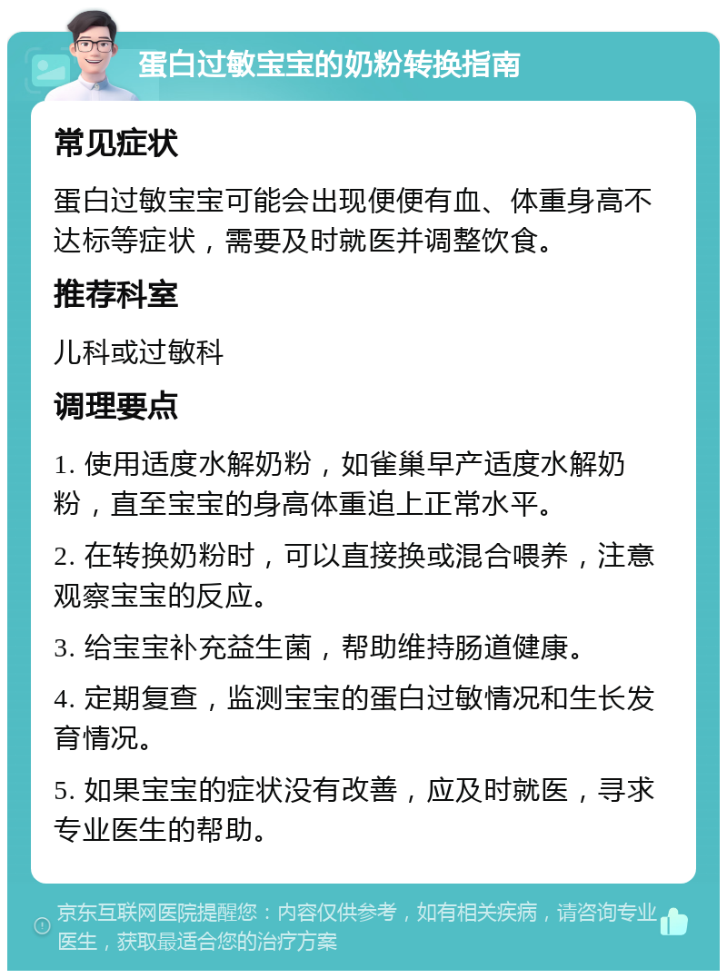 蛋白过敏宝宝的奶粉转换指南 常见症状 蛋白过敏宝宝可能会出现便便有血、体重身高不达标等症状，需要及时就医并调整饮食。 推荐科室 儿科或过敏科 调理要点 1. 使用适度水解奶粉，如雀巢早产适度水解奶粉，直至宝宝的身高体重追上正常水平。 2. 在转换奶粉时，可以直接换或混合喂养，注意观察宝宝的反应。 3. 给宝宝补充益生菌，帮助维持肠道健康。 4. 定期复查，监测宝宝的蛋白过敏情况和生长发育情况。 5. 如果宝宝的症状没有改善，应及时就医，寻求专业医生的帮助。