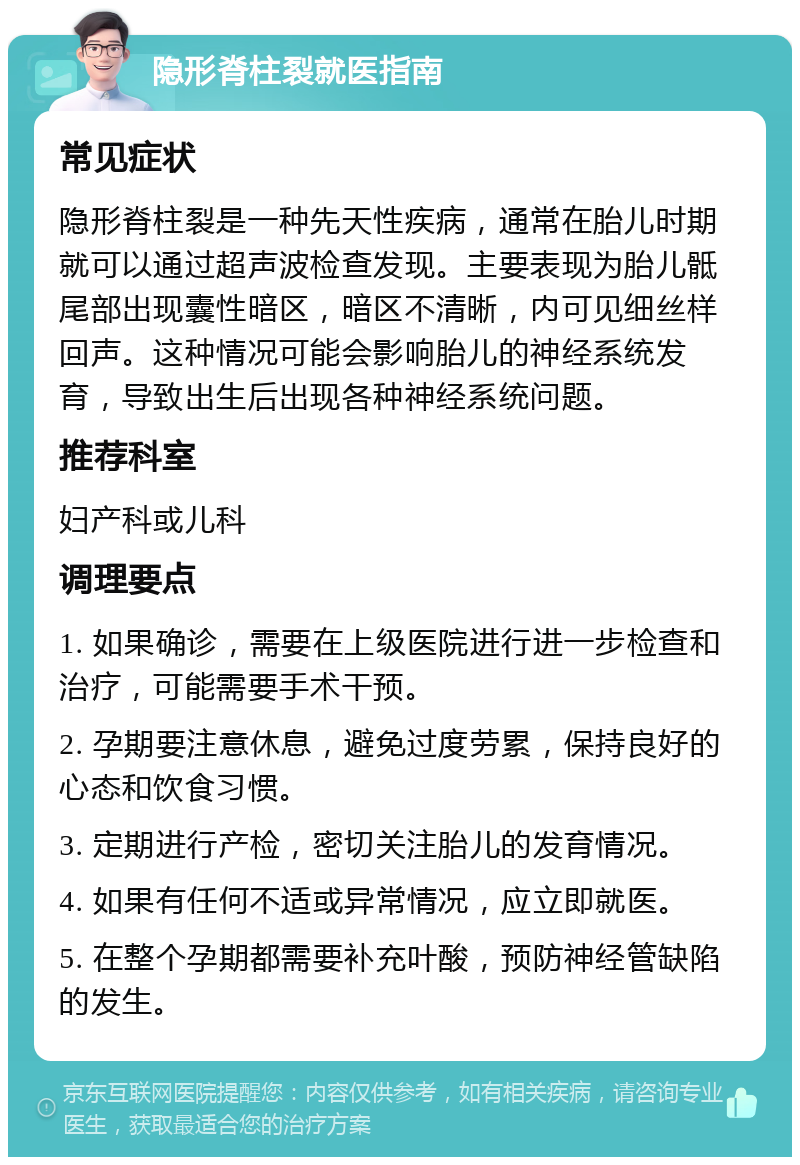 隐形脊柱裂就医指南 常见症状 隐形脊柱裂是一种先天性疾病，通常在胎儿时期就可以通过超声波检查发现。主要表现为胎儿骶尾部出现囊性暗区，暗区不清晰，内可见细丝样回声。这种情况可能会影响胎儿的神经系统发育，导致出生后出现各种神经系统问题。 推荐科室 妇产科或儿科 调理要点 1. 如果确诊，需要在上级医院进行进一步检查和治疗，可能需要手术干预。 2. 孕期要注意休息，避免过度劳累，保持良好的心态和饮食习惯。 3. 定期进行产检，密切关注胎儿的发育情况。 4. 如果有任何不适或异常情况，应立即就医。 5. 在整个孕期都需要补充叶酸，预防神经管缺陷的发生。