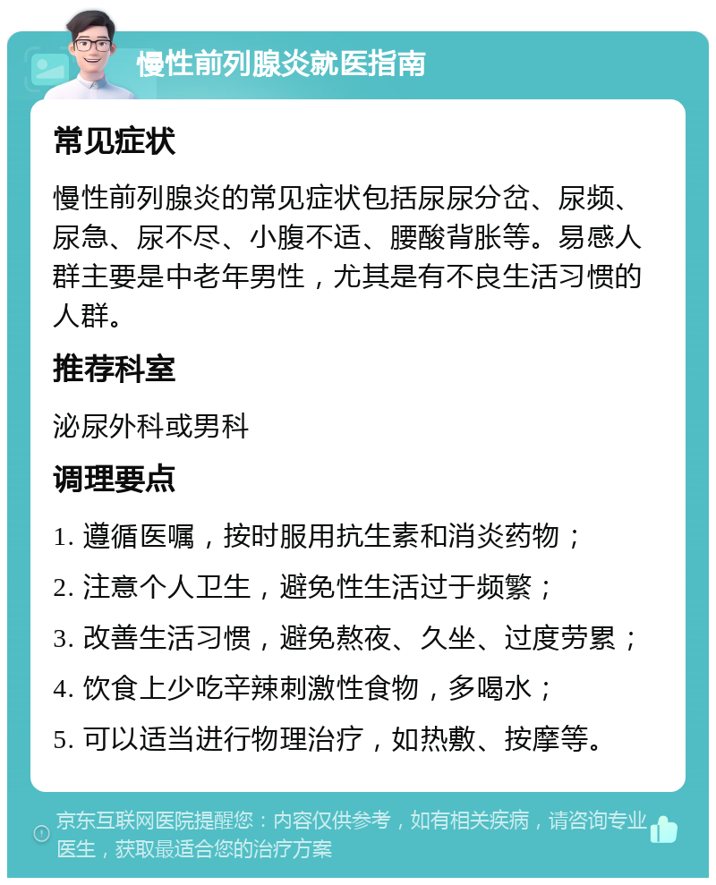 慢性前列腺炎就医指南 常见症状 慢性前列腺炎的常见症状包括尿尿分岔、尿频、尿急、尿不尽、小腹不适、腰酸背胀等。易感人群主要是中老年男性，尤其是有不良生活习惯的人群。 推荐科室 泌尿外科或男科 调理要点 1. 遵循医嘱，按时服用抗生素和消炎药物； 2. 注意个人卫生，避免性生活过于频繁； 3. 改善生活习惯，避免熬夜、久坐、过度劳累； 4. 饮食上少吃辛辣刺激性食物，多喝水； 5. 可以适当进行物理治疗，如热敷、按摩等。