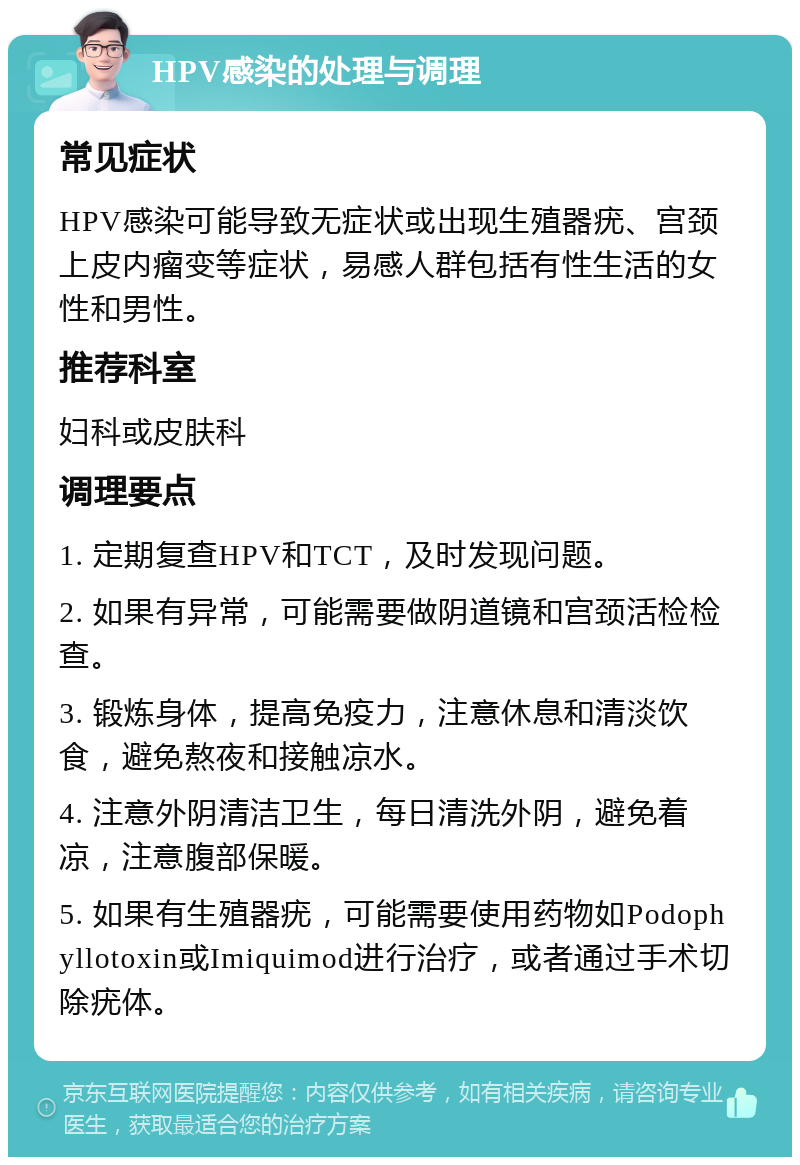 HPV感染的处理与调理 常见症状 HPV感染可能导致无症状或出现生殖器疣、宫颈上皮内瘤变等症状，易感人群包括有性生活的女性和男性。 推荐科室 妇科或皮肤科 调理要点 1. 定期复查HPV和TCT，及时发现问题。 2. 如果有异常，可能需要做阴道镜和宫颈活检检查。 3. 锻炼身体，提高免疫力，注意休息和清淡饮食，避免熬夜和接触凉水。 4. 注意外阴清洁卫生，每日清洗外阴，避免着凉，注意腹部保暖。 5. 如果有生殖器疣，可能需要使用药物如Podophyllotoxin或Imiquimod进行治疗，或者通过手术切除疣体。