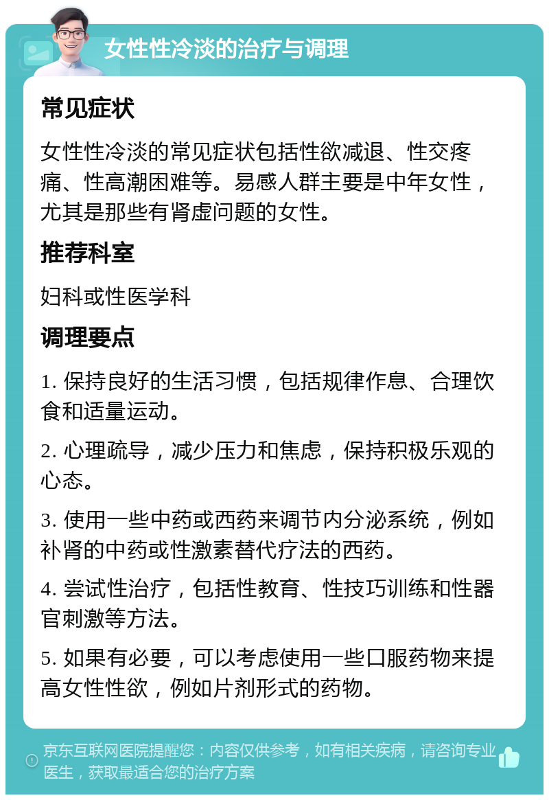 女性性冷淡的治疗与调理 常见症状 女性性冷淡的常见症状包括性欲减退、性交疼痛、性高潮困难等。易感人群主要是中年女性，尤其是那些有肾虚问题的女性。 推荐科室 妇科或性医学科 调理要点 1. 保持良好的生活习惯，包括规律作息、合理饮食和适量运动。 2. 心理疏导，减少压力和焦虑，保持积极乐观的心态。 3. 使用一些中药或西药来调节内分泌系统，例如补肾的中药或性激素替代疗法的西药。 4. 尝试性治疗，包括性教育、性技巧训练和性器官刺激等方法。 5. 如果有必要，可以考虑使用一些口服药物来提高女性性欲，例如片剂形式的药物。