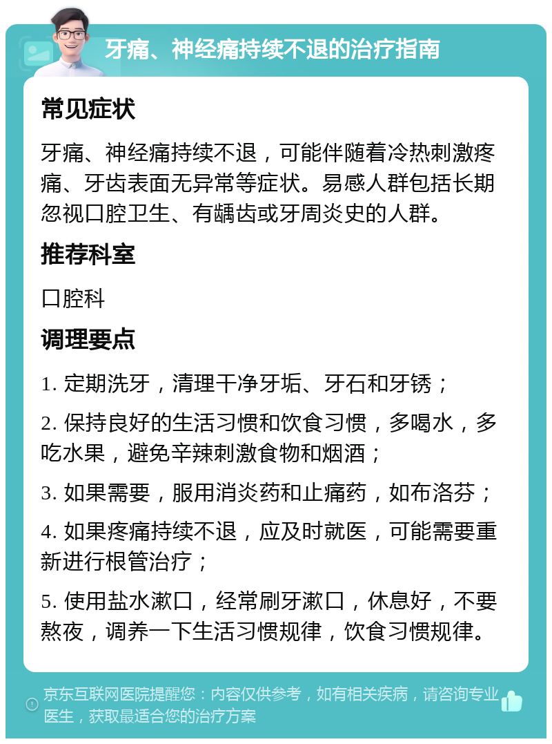 牙痛、神经痛持续不退的治疗指南 常见症状 牙痛、神经痛持续不退，可能伴随着冷热刺激疼痛、牙齿表面无异常等症状。易感人群包括长期忽视口腔卫生、有龋齿或牙周炎史的人群。 推荐科室 口腔科 调理要点 1. 定期洗牙，清理干净牙垢、牙石和牙锈； 2. 保持良好的生活习惯和饮食习惯，多喝水，多吃水果，避免辛辣刺激食物和烟酒； 3. 如果需要，服用消炎药和止痛药，如布洛芬； 4. 如果疼痛持续不退，应及时就医，可能需要重新进行根管治疗； 5. 使用盐水漱口，经常刷牙漱口，休息好，不要熬夜，调养一下生活习惯规律，饮食习惯规律。