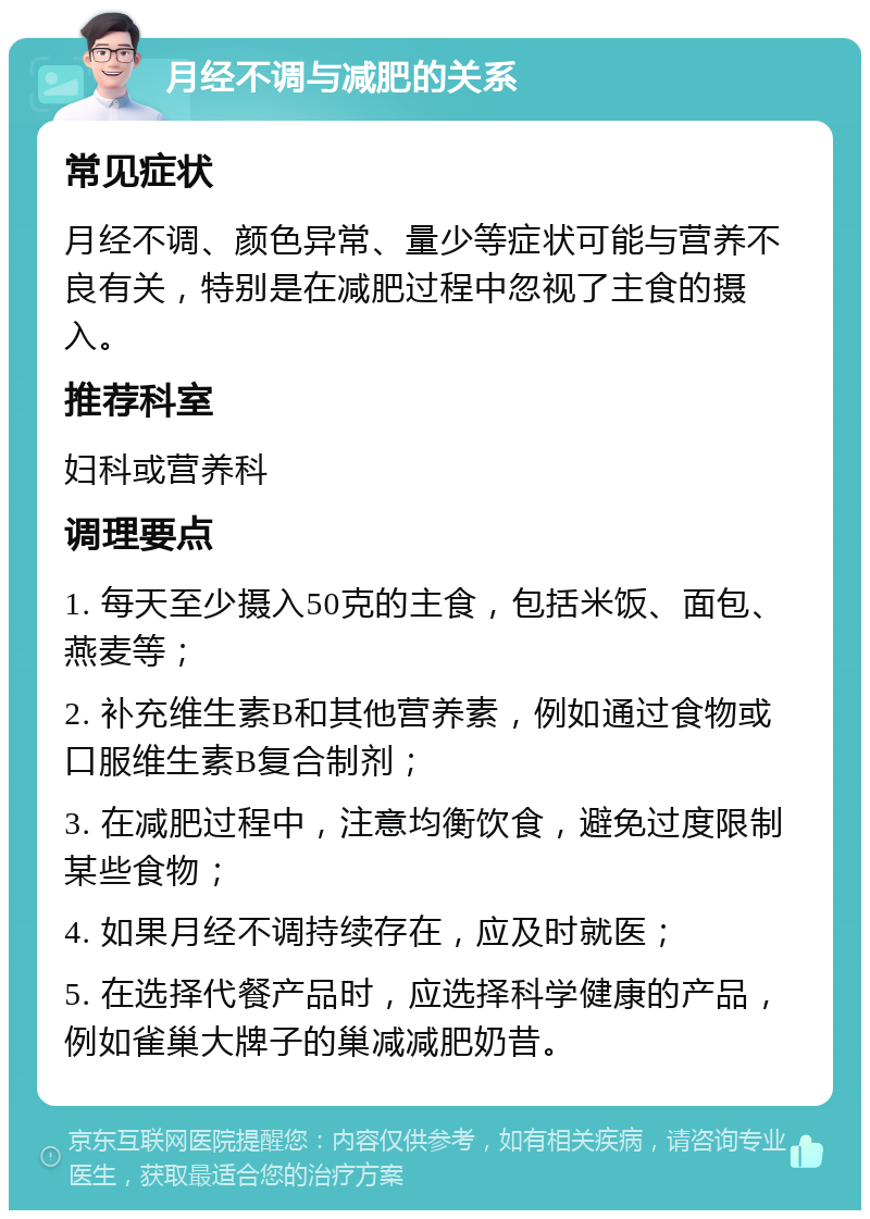 月经不调与减肥的关系 常见症状 月经不调、颜色异常、量少等症状可能与营养不良有关，特别是在减肥过程中忽视了主食的摄入。 推荐科室 妇科或营养科 调理要点 1. 每天至少摄入50克的主食，包括米饭、面包、燕麦等； 2. 补充维生素B和其他营养素，例如通过食物或口服维生素B复合制剂； 3. 在减肥过程中，注意均衡饮食，避免过度限制某些食物； 4. 如果月经不调持续存在，应及时就医； 5. 在选择代餐产品时，应选择科学健康的产品，例如雀巢大牌子的巢减减肥奶昔。