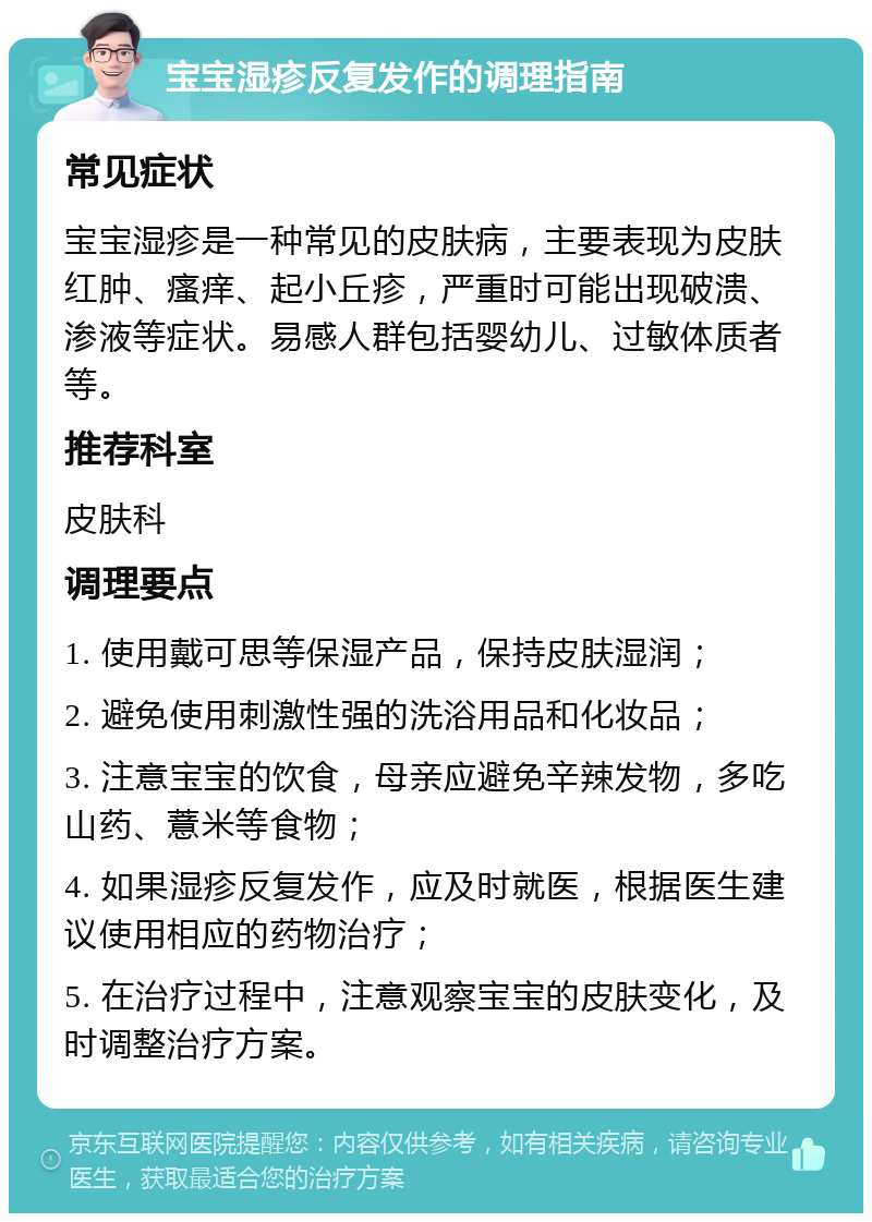 宝宝湿疹反复发作的调理指南 常见症状 宝宝湿疹是一种常见的皮肤病，主要表现为皮肤红肿、瘙痒、起小丘疹，严重时可能出现破溃、渗液等症状。易感人群包括婴幼儿、过敏体质者等。 推荐科室 皮肤科 调理要点 1. 使用戴可思等保湿产品，保持皮肤湿润； 2. 避免使用刺激性强的洗浴用品和化妆品； 3. 注意宝宝的饮食，母亲应避免辛辣发物，多吃山药、薏米等食物； 4. 如果湿疹反复发作，应及时就医，根据医生建议使用相应的药物治疗； 5. 在治疗过程中，注意观察宝宝的皮肤变化，及时调整治疗方案。