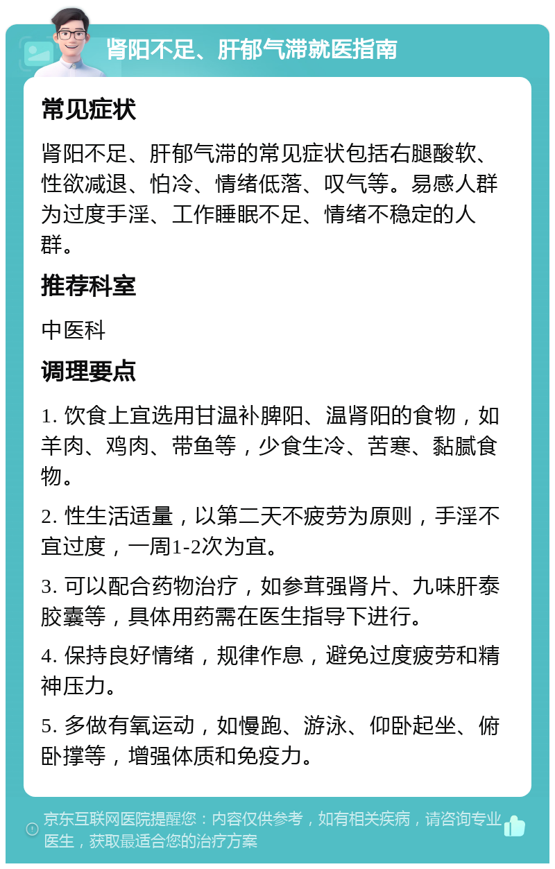 肾阳不足、肝郁气滞就医指南 常见症状 肾阳不足、肝郁气滞的常见症状包括右腿酸软、性欲减退、怕冷、情绪低落、叹气等。易感人群为过度手淫、工作睡眠不足、情绪不稳定的人群。 推荐科室 中医科 调理要点 1. 饮食上宜选用甘温补脾阳、温肾阳的食物，如羊肉、鸡肉、带鱼等，少食生冷、苦寒、黏腻食物。 2. 性生活适量，以第二天不疲劳为原则，手淫不宜过度，一周1-2次为宜。 3. 可以配合药物治疗，如参茸强肾片、九味肝泰胶囊等，具体用药需在医生指导下进行。 4. 保持良好情绪，规律作息，避免过度疲劳和精神压力。 5. 多做有氧运动，如慢跑、游泳、仰卧起坐、俯卧撑等，增强体质和免疫力。