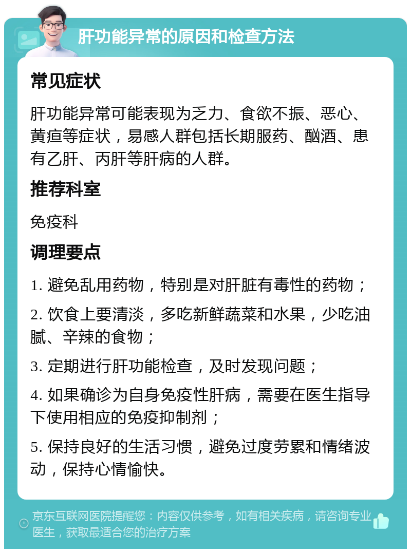 肝功能异常的原因和检查方法 常见症状 肝功能异常可能表现为乏力、食欲不振、恶心、黄疸等症状，易感人群包括长期服药、酗酒、患有乙肝、丙肝等肝病的人群。 推荐科室 免疫科 调理要点 1. 避免乱用药物，特别是对肝脏有毒性的药物； 2. 饮食上要清淡，多吃新鲜蔬菜和水果，少吃油腻、辛辣的食物； 3. 定期进行肝功能检查，及时发现问题； 4. 如果确诊为自身免疫性肝病，需要在医生指导下使用相应的免疫抑制剂； 5. 保持良好的生活习惯，避免过度劳累和情绪波动，保持心情愉快。