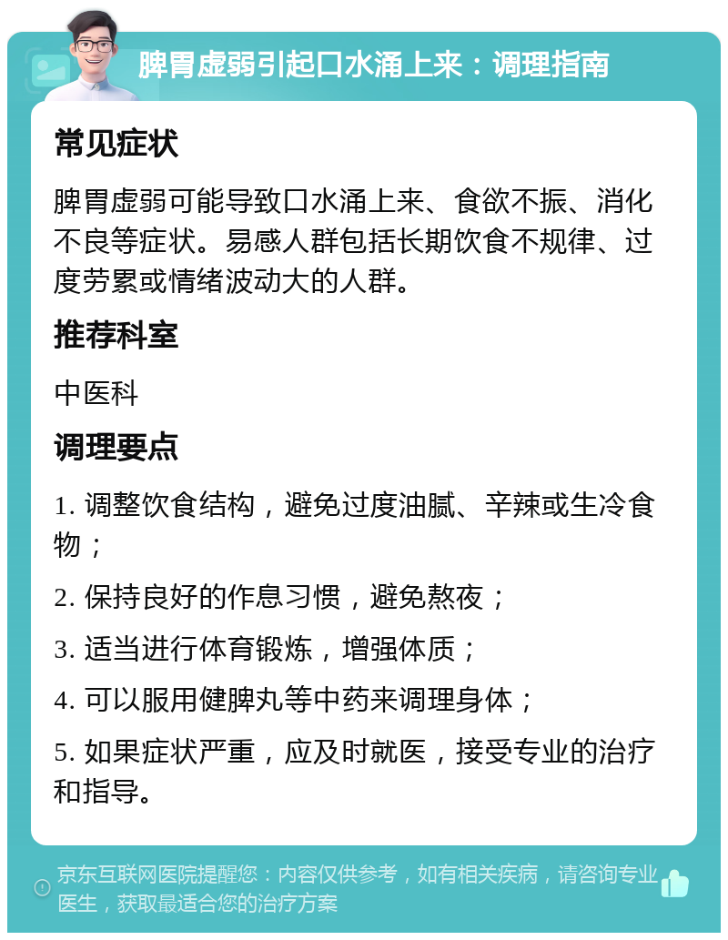 脾胃虚弱引起口水涌上来：调理指南 常见症状 脾胃虚弱可能导致口水涌上来、食欲不振、消化不良等症状。易感人群包括长期饮食不规律、过度劳累或情绪波动大的人群。 推荐科室 中医科 调理要点 1. 调整饮食结构，避免过度油腻、辛辣或生冷食物； 2. 保持良好的作息习惯，避免熬夜； 3. 适当进行体育锻炼，增强体质； 4. 可以服用健脾丸等中药来调理身体； 5. 如果症状严重，应及时就医，接受专业的治疗和指导。