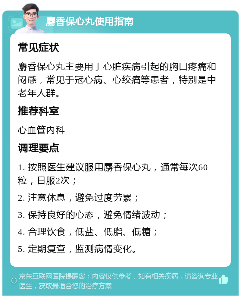 麝香保心丸使用指南 常见症状 麝香保心丸主要用于心脏疾病引起的胸口疼痛和闷感，常见于冠心病、心绞痛等患者，特别是中老年人群。 推荐科室 心血管内科 调理要点 1. 按照医生建议服用麝香保心丸，通常每次60粒，日服2次； 2. 注意休息，避免过度劳累； 3. 保持良好的心态，避免情绪波动； 4. 合理饮食，低盐、低脂、低糖； 5. 定期复查，监测病情变化。