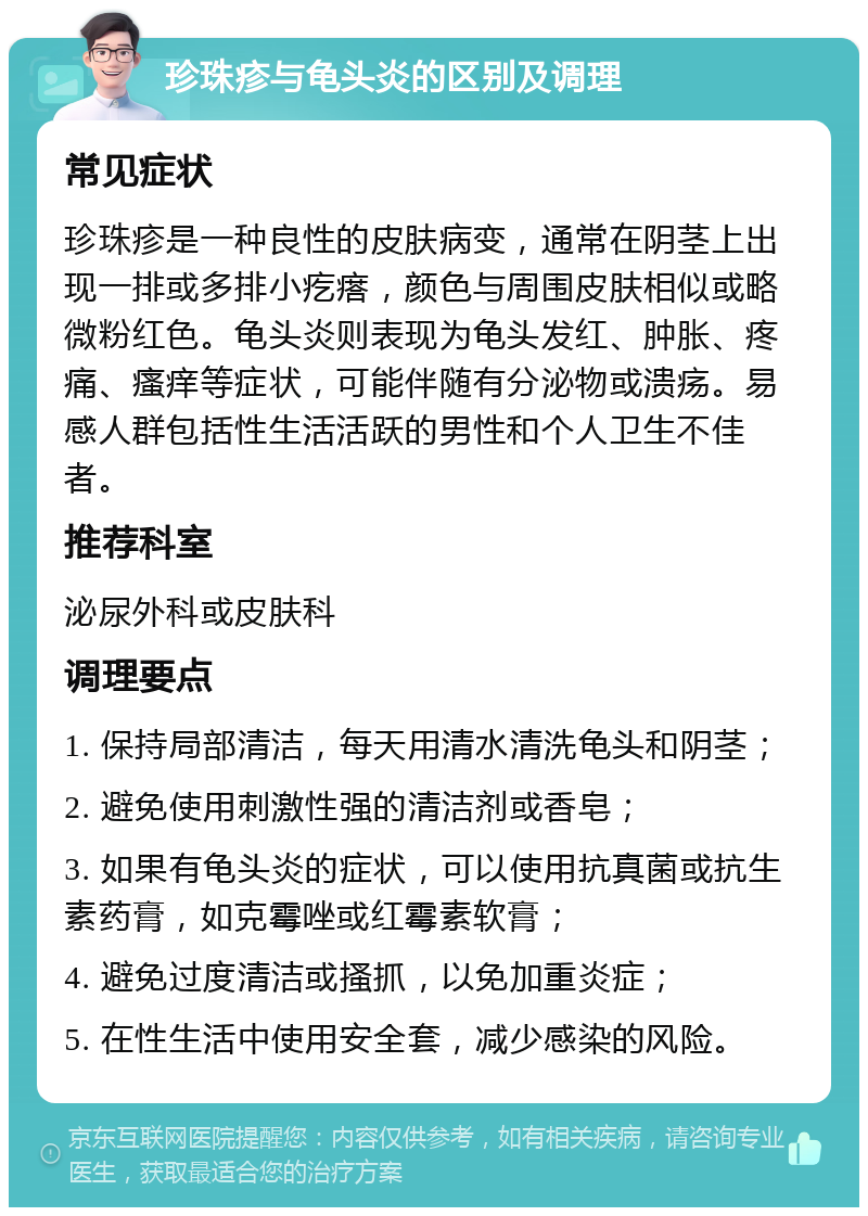 珍珠疹与龟头炎的区别及调理 常见症状 珍珠疹是一种良性的皮肤病变，通常在阴茎上出现一排或多排小疙瘩，颜色与周围皮肤相似或略微粉红色。龟头炎则表现为龟头发红、肿胀、疼痛、瘙痒等症状，可能伴随有分泌物或溃疡。易感人群包括性生活活跃的男性和个人卫生不佳者。 推荐科室 泌尿外科或皮肤科 调理要点 1. 保持局部清洁，每天用清水清洗龟头和阴茎； 2. 避免使用刺激性强的清洁剂或香皂； 3. 如果有龟头炎的症状，可以使用抗真菌或抗生素药膏，如克霉唑或红霉素软膏； 4. 避免过度清洁或搔抓，以免加重炎症； 5. 在性生活中使用安全套，减少感染的风险。