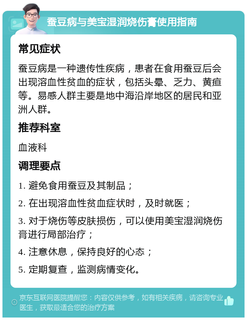 蚕豆病与美宝湿润烧伤膏使用指南 常见症状 蚕豆病是一种遗传性疾病，患者在食用蚕豆后会出现溶血性贫血的症状，包括头晕、乏力、黄疸等。易感人群主要是地中海沿岸地区的居民和亚洲人群。 推荐科室 血液科 调理要点 1. 避免食用蚕豆及其制品； 2. 在出现溶血性贫血症状时，及时就医； 3. 对于烧伤等皮肤损伤，可以使用美宝湿润烧伤膏进行局部治疗； 4. 注意休息，保持良好的心态； 5. 定期复查，监测病情变化。