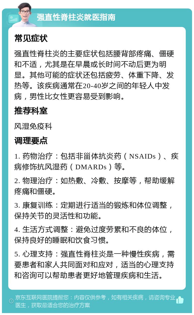 强直性脊柱炎就医指南 常见症状 强直性脊柱炎的主要症状包括腰背部疼痛、僵硬和不适，尤其是在早晨或长时间不动后更为明显。其他可能的症状还包括疲劳、体重下降、发热等。该疾病通常在20-40岁之间的年轻人中发病，男性比女性更容易受到影响。 推荐科室 风湿免疫科 调理要点 1. 药物治疗：包括非甾体抗炎药（NSAIDs）、疾病修饰抗风湿药（DMARDs）等。 2. 物理治疗：如热敷、冷敷、按摩等，帮助缓解疼痛和僵硬。 3. 康复训练：定期进行适当的锻炼和体位调整，保持关节的灵活性和功能。 4. 生活方式调整：避免过度劳累和不良的体位，保持良好的睡眠和饮食习惯。 5. 心理支持：强直性脊柱炎是一种慢性疾病，需要患者和家人共同面对和应对，适当的心理支持和咨询可以帮助患者更好地管理疾病和生活。