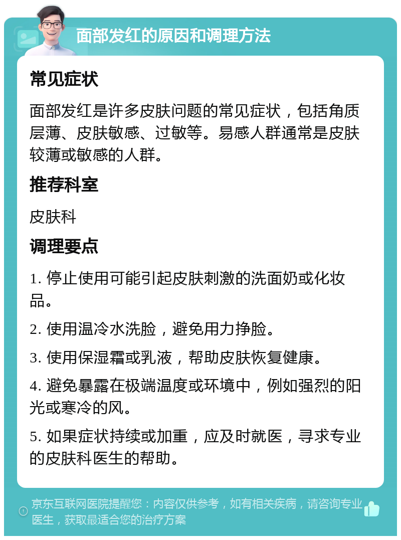 面部发红的原因和调理方法 常见症状 面部发红是许多皮肤问题的常见症状，包括角质层薄、皮肤敏感、过敏等。易感人群通常是皮肤较薄或敏感的人群。 推荐科室 皮肤科 调理要点 1. 停止使用可能引起皮肤刺激的洗面奶或化妆品。 2. 使用温冷水洗脸，避免用力挣脸。 3. 使用保湿霜或乳液，帮助皮肤恢复健康。 4. 避免暴露在极端温度或环境中，例如强烈的阳光或寒冷的风。 5. 如果症状持续或加重，应及时就医，寻求专业的皮肤科医生的帮助。