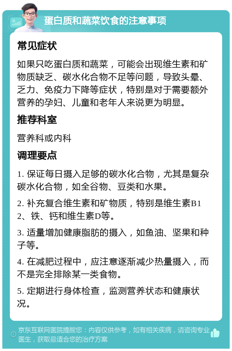 蛋白质和蔬菜饮食的注意事项 常见症状 如果只吃蛋白质和蔬菜，可能会出现维生素和矿物质缺乏、碳水化合物不足等问题，导致头晕、乏力、免疫力下降等症状，特别是对于需要额外营养的孕妇、儿童和老年人来说更为明显。 推荐科室 营养科或内科 调理要点 1. 保证每日摄入足够的碳水化合物，尤其是复杂碳水化合物，如全谷物、豆类和水果。 2. 补充复合维生素和矿物质，特别是维生素B12、铁、钙和维生素D等。 3. 适量增加健康脂肪的摄入，如鱼油、坚果和种子等。 4. 在减肥过程中，应注意逐渐减少热量摄入，而不是完全排除某一类食物。 5. 定期进行身体检查，监测营养状态和健康状况。