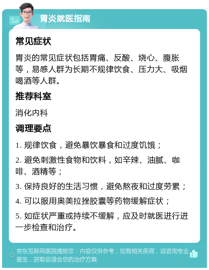 胃炎就医指南 常见症状 胃炎的常见症状包括胃痛、反酸、烧心、腹胀等，易感人群为长期不规律饮食、压力大、吸烟喝酒等人群。 推荐科室 消化内科 调理要点 1. 规律饮食，避免暴饮暴食和过度饥饿； 2. 避免刺激性食物和饮料，如辛辣、油腻、咖啡、酒精等； 3. 保持良好的生活习惯，避免熬夜和过度劳累； 4. 可以服用奥美拉挫胶囊等药物缓解症状； 5. 如症状严重或持续不缓解，应及时就医进行进一步检查和治疗。