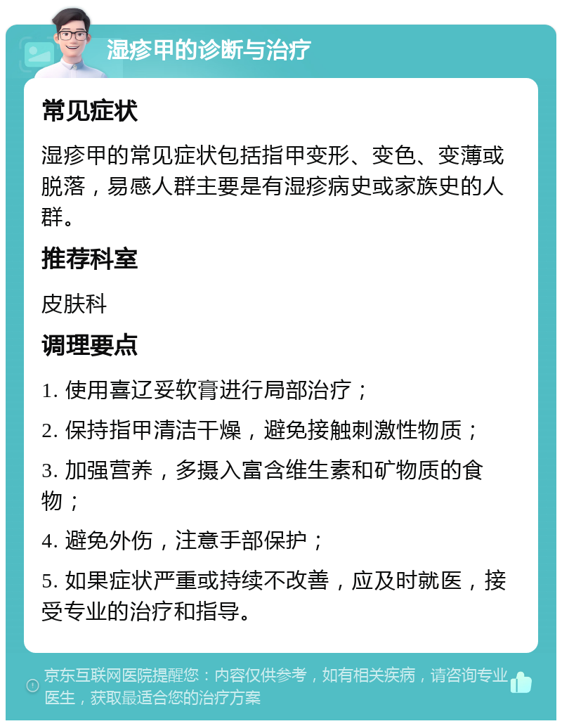 湿疹甲的诊断与治疗 常见症状 湿疹甲的常见症状包括指甲变形、变色、变薄或脱落，易感人群主要是有湿疹病史或家族史的人群。 推荐科室 皮肤科 调理要点 1. 使用喜辽妥软膏进行局部治疗； 2. 保持指甲清洁干燥，避免接触刺激性物质； 3. 加强营养，多摄入富含维生素和矿物质的食物； 4. 避免外伤，注意手部保护； 5. 如果症状严重或持续不改善，应及时就医，接受专业的治疗和指导。