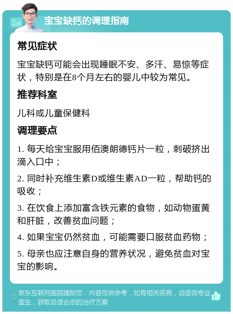 宝宝缺钙的调理指南 常见症状 宝宝缺钙可能会出现睡眠不安、多汗、易惊等症状，特别是在8个月左右的婴儿中较为常见。 推荐科室 儿科或儿童保健科 调理要点 1. 每天给宝宝服用佰澳朗德钙片一粒，刺破挤出滴入口中； 2. 同时补充维生素D或维生素AD一粒，帮助钙的吸收； 3. 在饮食上添加富含铁元素的食物，如动物蛋黄和肝脏，改善贫血问题； 4. 如果宝宝仍然贫血，可能需要口服贫血药物； 5. 母亲也应注意自身的营养状况，避免贫血对宝宝的影响。