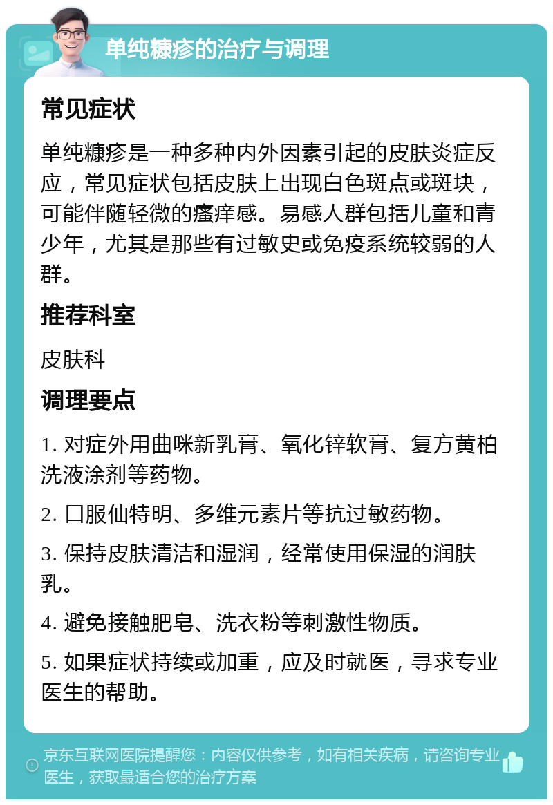 单纯糠疹的治疗与调理 常见症状 单纯糠疹是一种多种内外因素引起的皮肤炎症反应，常见症状包括皮肤上出现白色斑点或斑块，可能伴随轻微的瘙痒感。易感人群包括儿童和青少年，尤其是那些有过敏史或免疫系统较弱的人群。 推荐科室 皮肤科 调理要点 1. 对症外用曲咪新乳膏、氧化锌软膏、复方黄柏洗液涂剂等药物。 2. 口服仙特明、多维元素片等抗过敏药物。 3. 保持皮肤清洁和湿润，经常使用保湿的润肤乳。 4. 避免接触肥皂、洗衣粉等刺激性物质。 5. 如果症状持续或加重，应及时就医，寻求专业医生的帮助。