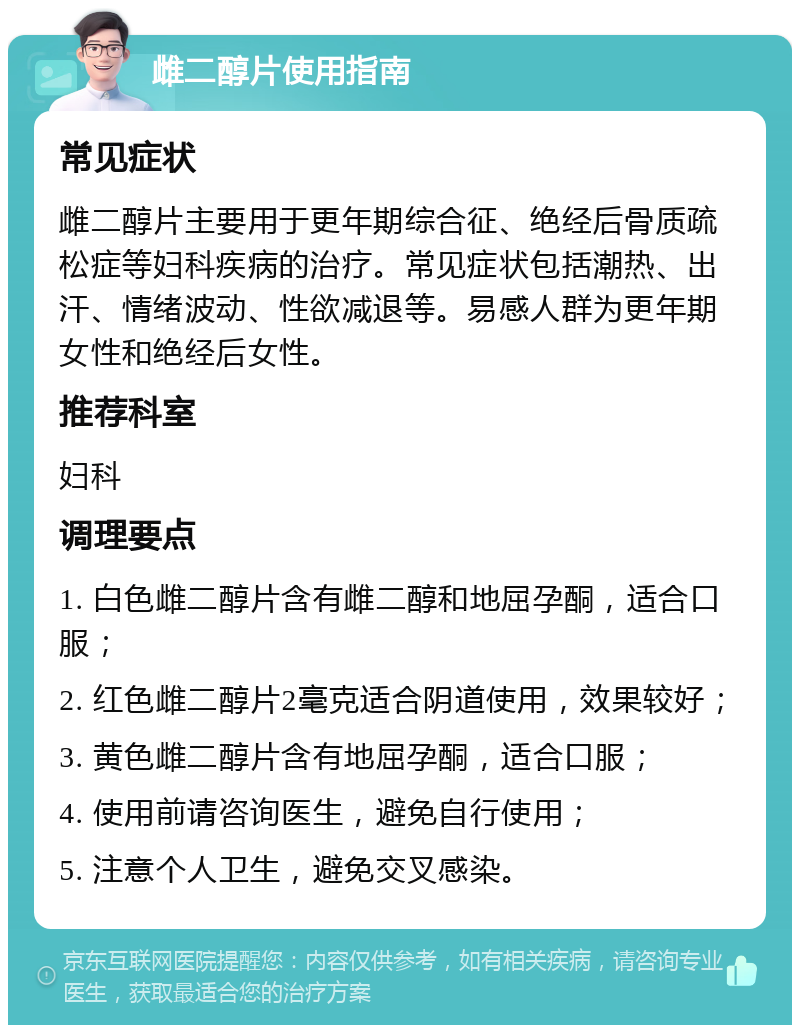 雌二醇片使用指南 常见症状 雌二醇片主要用于更年期综合征、绝经后骨质疏松症等妇科疾病的治疗。常见症状包括潮热、出汗、情绪波动、性欲减退等。易感人群为更年期女性和绝经后女性。 推荐科室 妇科 调理要点 1. 白色雌二醇片含有雌二醇和地屈孕酮，适合口服； 2. 红色雌二醇片2毫克适合阴道使用，效果较好； 3. 黄色雌二醇片含有地屈孕酮，适合口服； 4. 使用前请咨询医生，避免自行使用； 5. 注意个人卫生，避免交叉感染。