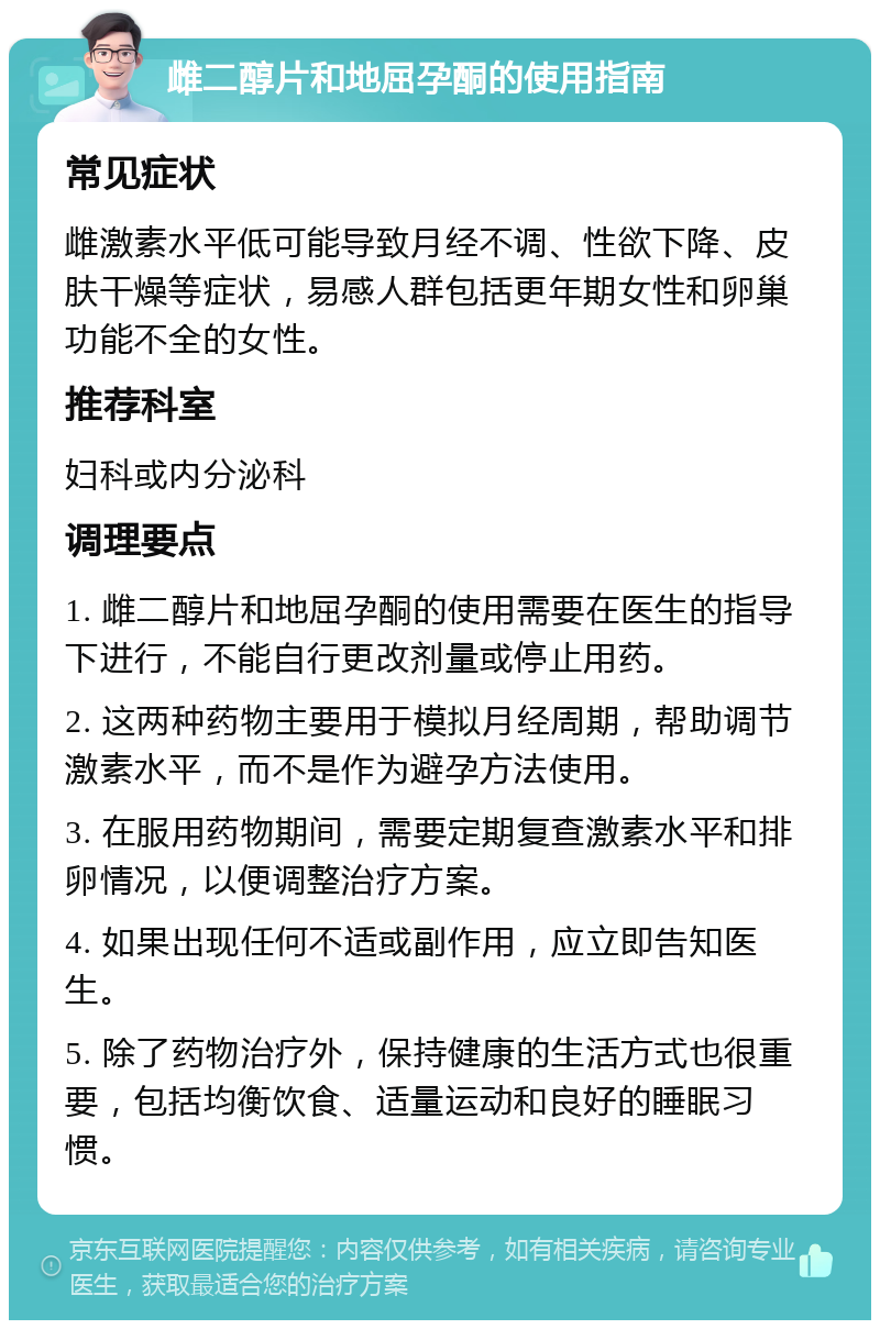 雌二醇片和地屈孕酮的使用指南 常见症状 雌激素水平低可能导致月经不调、性欲下降、皮肤干燥等症状，易感人群包括更年期女性和卵巢功能不全的女性。 推荐科室 妇科或内分泌科 调理要点 1. 雌二醇片和地屈孕酮的使用需要在医生的指导下进行，不能自行更改剂量或停止用药。 2. 这两种药物主要用于模拟月经周期，帮助调节激素水平，而不是作为避孕方法使用。 3. 在服用药物期间，需要定期复查激素水平和排卵情况，以便调整治疗方案。 4. 如果出现任何不适或副作用，应立即告知医生。 5. 除了药物治疗外，保持健康的生活方式也很重要，包括均衡饮食、适量运动和良好的睡眠习惯。