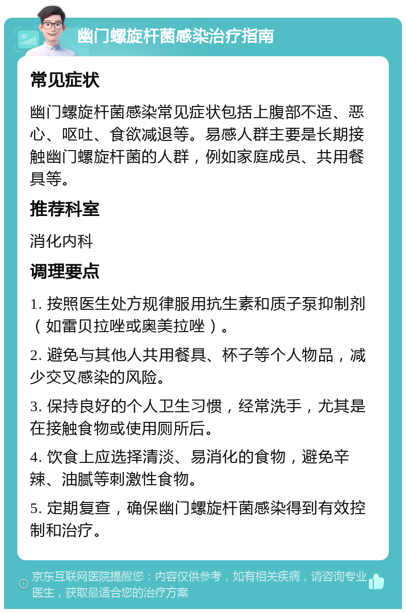 幽门螺旋杆菌感染治疗指南 常见症状 幽门螺旋杆菌感染常见症状包括上腹部不适、恶心、呕吐、食欲减退等。易感人群主要是长期接触幽门螺旋杆菌的人群，例如家庭成员、共用餐具等。 推荐科室 消化内科 调理要点 1. 按照医生处方规律服用抗生素和质子泵抑制剂（如雷贝拉唑或奥美拉唑）。 2. 避免与其他人共用餐具、杯子等个人物品，减少交叉感染的风险。 3. 保持良好的个人卫生习惯，经常洗手，尤其是在接触食物或使用厕所后。 4. 饮食上应选择清淡、易消化的食物，避免辛辣、油腻等刺激性食物。 5. 定期复查，确保幽门螺旋杆菌感染得到有效控制和治疗。