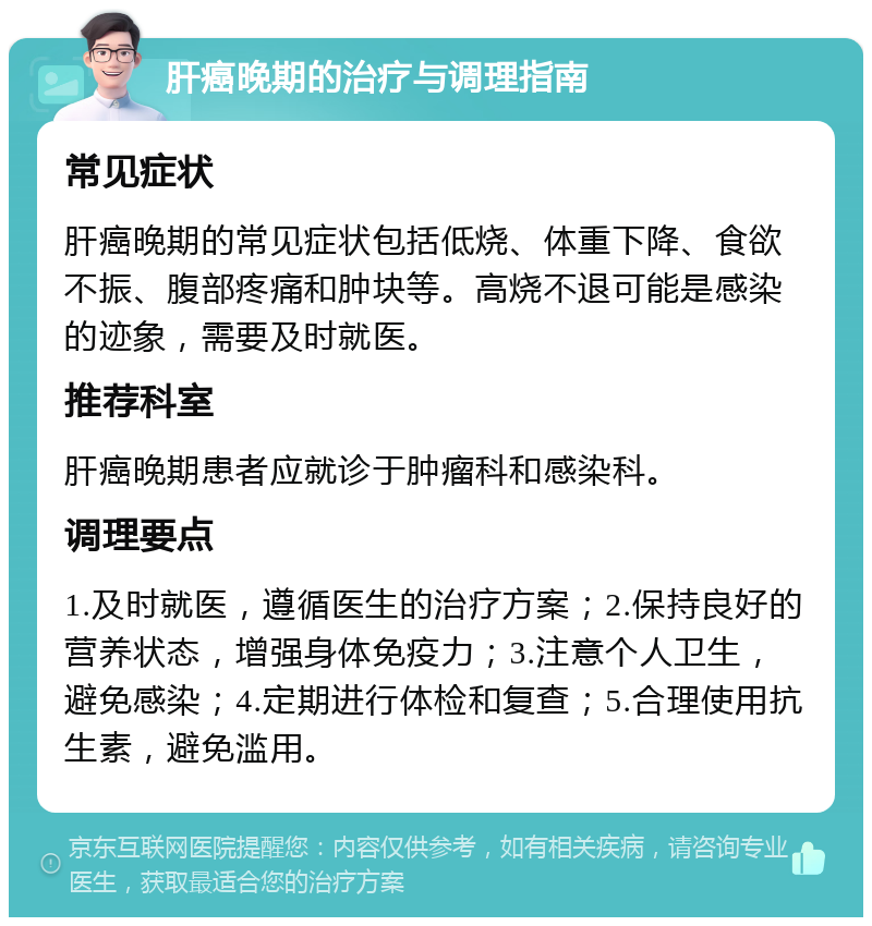 肝癌晚期的治疗与调理指南 常见症状 肝癌晚期的常见症状包括低烧、体重下降、食欲不振、腹部疼痛和肿块等。高烧不退可能是感染的迹象，需要及时就医。 推荐科室 肝癌晚期患者应就诊于肿瘤科和感染科。 调理要点 1.及时就医，遵循医生的治疗方案；2.保持良好的营养状态，增强身体免疫力；3.注意个人卫生，避免感染；4.定期进行体检和复查；5.合理使用抗生素，避免滥用。