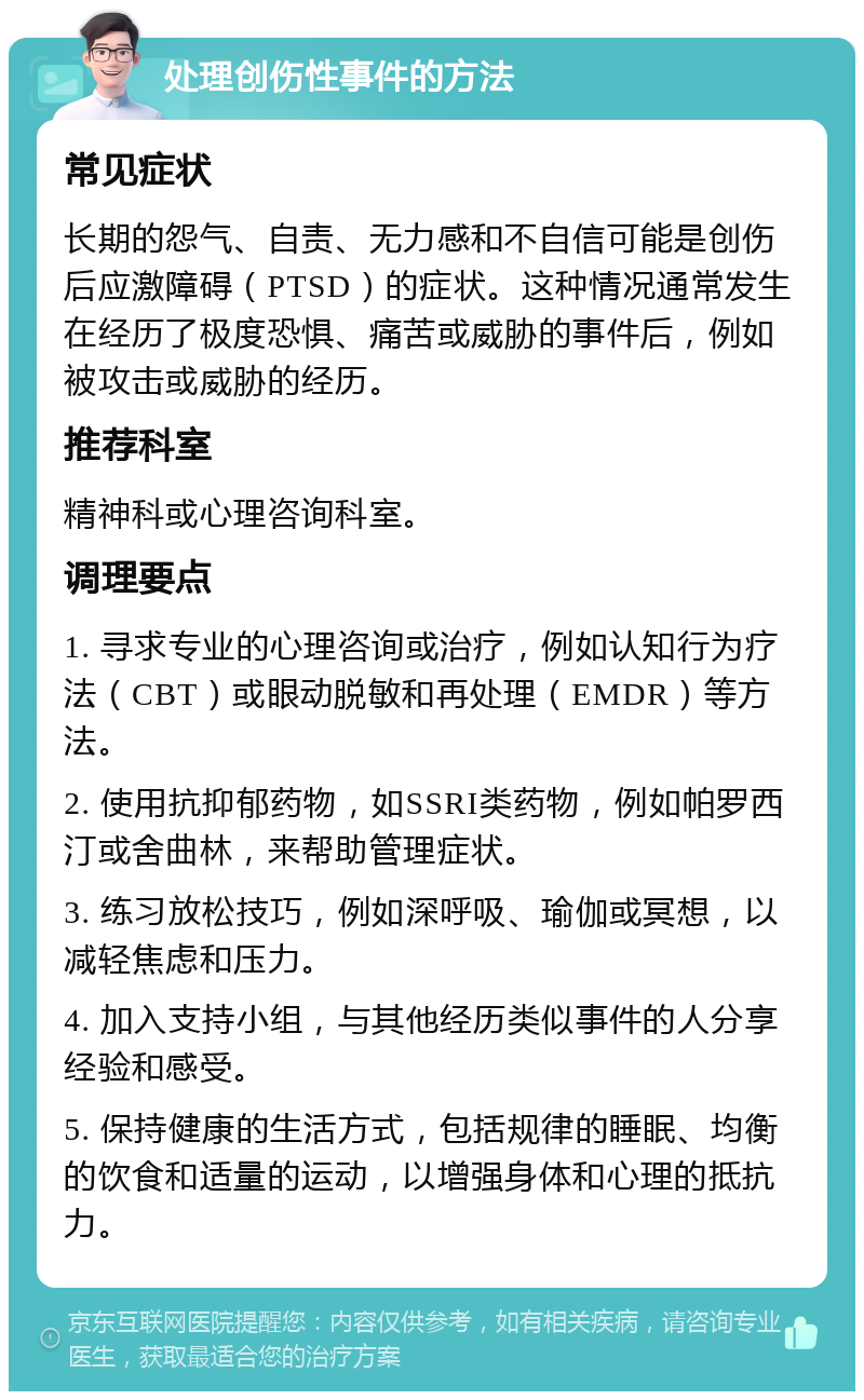 处理创伤性事件的方法 常见症状 长期的怨气、自责、无力感和不自信可能是创伤后应激障碍（PTSD）的症状。这种情况通常发生在经历了极度恐惧、痛苦或威胁的事件后，例如被攻击或威胁的经历。 推荐科室 精神科或心理咨询科室。 调理要点 1. 寻求专业的心理咨询或治疗，例如认知行为疗法（CBT）或眼动脱敏和再处理（EMDR）等方法。 2. 使用抗抑郁药物，如SSRI类药物，例如帕罗西汀或舍曲林，来帮助管理症状。 3. 练习放松技巧，例如深呼吸、瑜伽或冥想，以减轻焦虑和压力。 4. 加入支持小组，与其他经历类似事件的人分享经验和感受。 5. 保持健康的生活方式，包括规律的睡眠、均衡的饮食和适量的运动，以增强身体和心理的抵抗力。