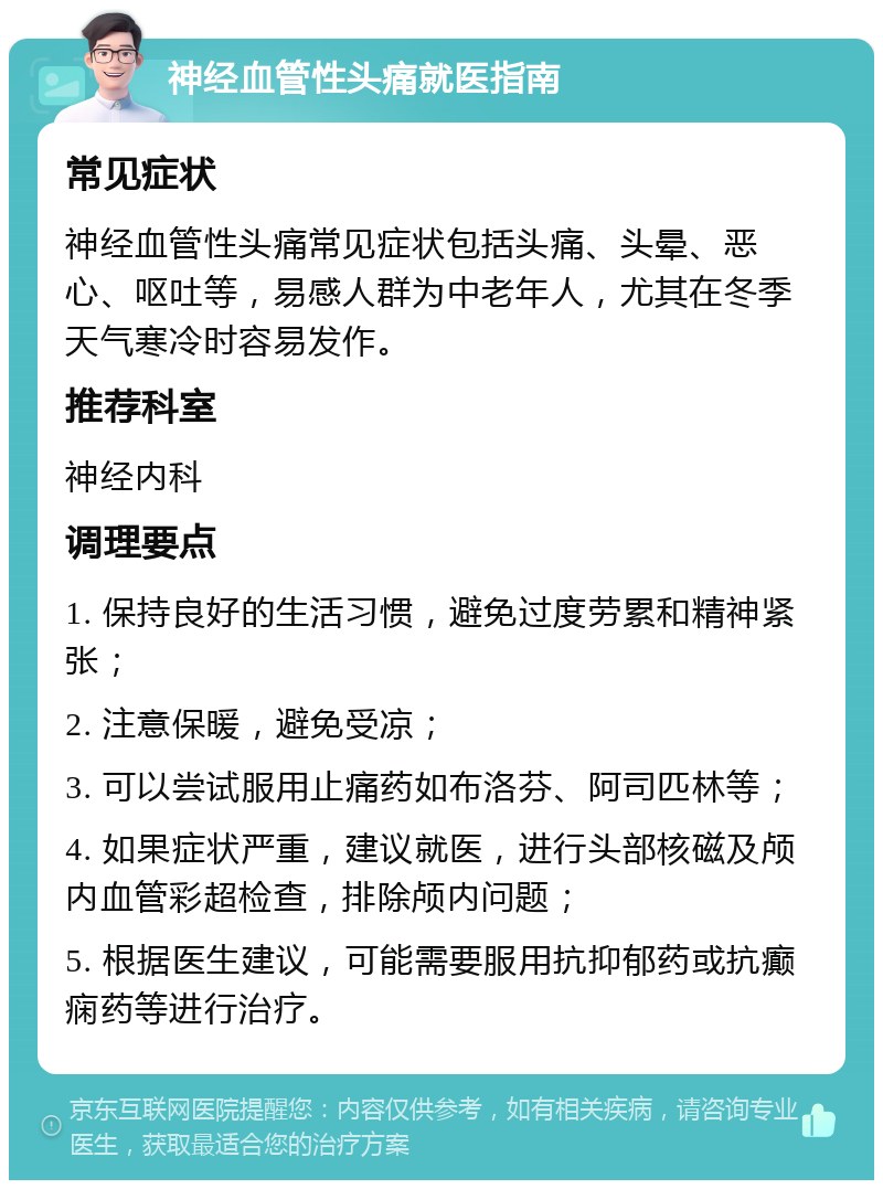 神经血管性头痛就医指南 常见症状 神经血管性头痛常见症状包括头痛、头晕、恶心、呕吐等，易感人群为中老年人，尤其在冬季天气寒冷时容易发作。 推荐科室 神经内科 调理要点 1. 保持良好的生活习惯，避免过度劳累和精神紧张； 2. 注意保暖，避免受凉； 3. 可以尝试服用止痛药如布洛芬、阿司匹林等； 4. 如果症状严重，建议就医，进行头部核磁及颅内血管彩超检查，排除颅内问题； 5. 根据医生建议，可能需要服用抗抑郁药或抗癫痫药等进行治疗。